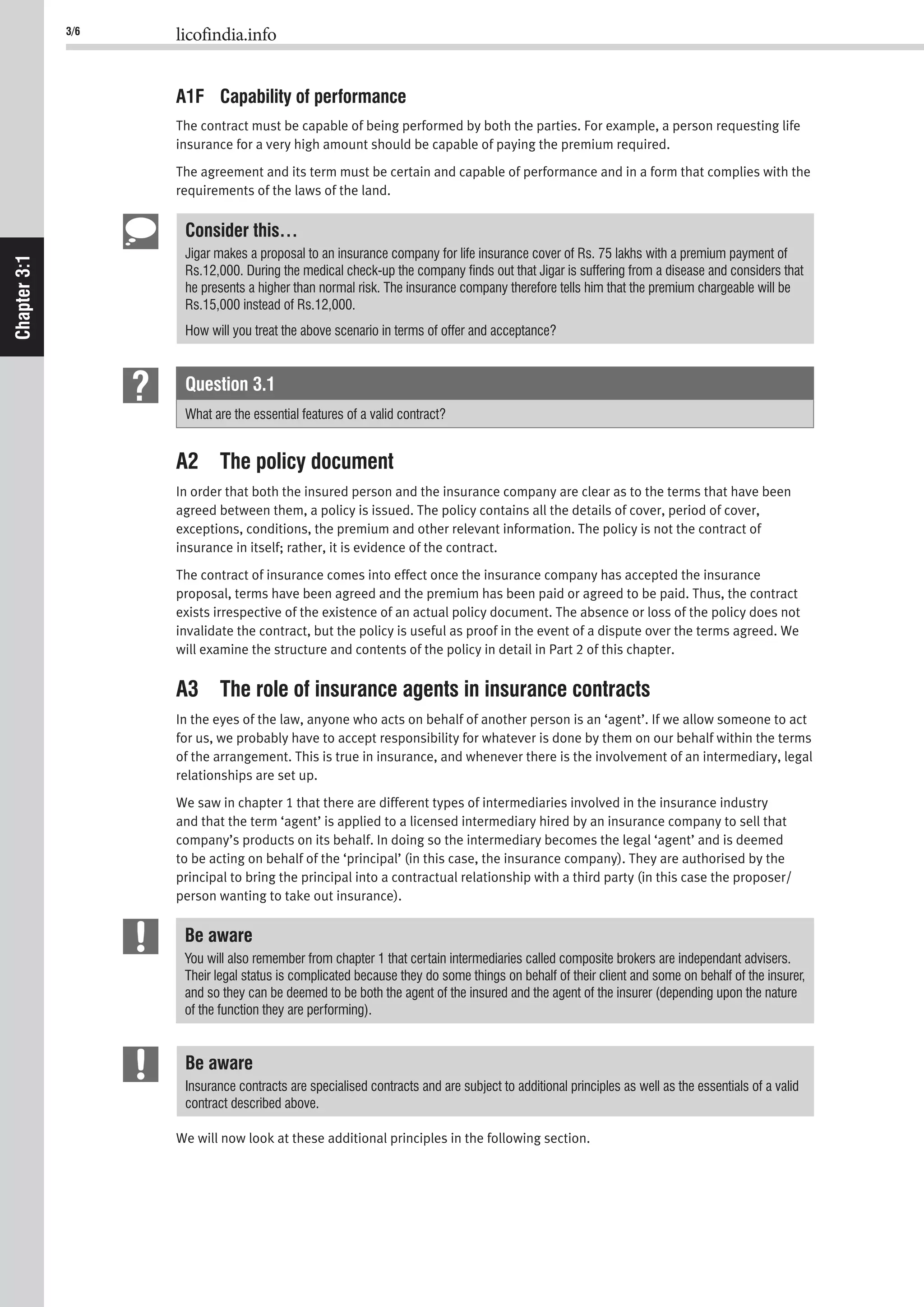 3/6 licofindia.info
Chapter3:1
A1F Capability of performance
The contract must be capable of being performed by both the parties. For example, a person requesting life
insurance for a very high amount should be capable of paying the premium required.
The agreement and its term must be certain and capable of performance and in a form that complies with the
requirements of the laws of the land.
Consider this…
Jigar makes a proposal to an insurance company for life insurance cover of Rs. 75 lakhs with a premium payment of
Rs.12,000. During the medical check-up the company ﬁnds out that Jigar is suffering from a disease and considers that
he presents a higher than normal risk. The insurance company therefore tells him that the premium chargeable will be
Rs.15,000 instead of Rs.12,000.
How will you treat the above scenario in terms of offer and acceptance?
Question 3.1
What are the essential features of a valid contract?
A2 The policy document
In order that both the insured person and the insurance company are clear as to the terms that have been
agreed between them, a policy is issued. The policy contains all the details of cover, period of cover,
exceptions, conditions, the premium and other relevant information. The policy is not the contract of
insurance in itself; rather, it is evidence of the contract.
The contract of insurance comes into effect once the insurance company has accepted the insurance
proposal, terms have been agreed and the premium has been paid or agreed to be paid. Thus, the contract
exists irrespective of the existence of an actual policy document. The absence or loss of the policy does not
invalidate the contract, but the policy is useful as proof in the event of a dispute over the terms agreed. We
will examine the structure and contents of the policy in detail in Part 2 of this chapter.
A3 The role of insurance agents in insurance contracts
In the eyes of the law, anyone who acts on behalf of another person is an ‘agent’. If we allow someone to act
for us, we probably have to accept responsibility for whatever is done by them on our behalf within the terms
of the arrangement. This is true in insurance, and whenever there is the involvement of an intermediary, legal
relationships are set up.
We saw in chapter 1 that there are different types of intermediaries involved in the insurance industry
and that the term ‘agent’ is applied to a licensed intermediary hired by an insurance company to sell that
company’s products on its behalf. In doing so the intermediary becomes the legal ‘agent’ and is deemed
to be acting on behalf of the ‘principal’ (in this case, the insurance company). They are authorised by the
principal to bring the principal into a contractual relationship with a third party (in this case the proposer/
person wanting to take out insurance).
Be aware
You will also remember from chapter 1 that certain intermediaries called composite brokers are independant advisers.
Their legal status is complicated because they do some things on behalf of their client and some on behalf of the insurer,
and so they can be deemed to be both the agent of the insured and the agent of the insurer (depending upon the nature
of the function they are performing).
Be aware
Insurance contracts are specialised contracts and are subject to additional principles as well as the essentials of a valid
contract described above.
We will now look at these additional principles in the following section.
 