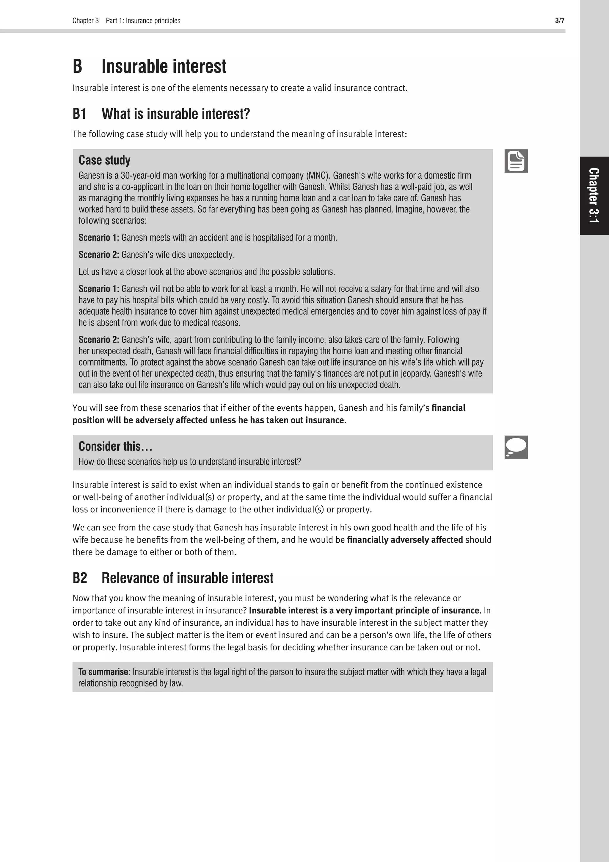 Chapter 3 Part 1: Insurance principles 3/7
Chapter3:1
B Insurable interest
Insurable interest is one of the elements necessary to create a valid insurance contract.
B1 What is insurable interest?
The following case study will help you to understand the meaning of insurable interest:
Case study
Ganesh is a 30-year-old man working for a multinational company (MNC). Ganesh’s wife works for a domestic ﬁrm
and she is a co-applicant in the loan on their home together with Ganesh. Whilst Ganesh has a well-paid job, as well
as managing the monthly living expenses he has a running home loan and a car loan to take care of. Ganesh has
worked hard to build these assets. So far everything has been going as Ganesh has planned. Imagine, however, the
following scenarios:
Scenario 1: Ganesh meets with an accident and is hospitalised for a month.
Scenario 2: Ganesh’s wife dies unexpectedly.
Let us have a closer look at the above scenarios and the possible solutions.
Scenario 1: Ganesh will not be able to work for at least a month. He will not receive a salary for that time and will also
have to pay his hospital bills which could be very costly. To avoid this situation Ganesh should ensure that he has
adequate health insurance to cover him against unexpected medical emergencies and to cover him against loss of pay if
he is absent from work due to medical reasons.
Scenario 2: Ganesh’s wife, apart from contributing to the family income, also takes care of the family. Following
her unexpected death, Ganesh will face ﬁnancial difﬁculties in repaying the home loan and meeting other ﬁnancial
commitments. To protect against the above scenario Ganesh can take out life insurance on his wife’s life which will pay
out in the event of her unexpected death, thus ensuring that the family’s ﬁnances are not put in jeopardy. Ganesh’s wife
can also take out life insurance on Ganesh’s life which would pay out on his unexpected death.
You will see from these scenarios that if either of the events happen, Ganesh and his family’s ﬁnancial
position will be adversely affected unless he has taken out insurance.
Consider this…
How do these scenarios help us to understand insurable interest?
Insurable interest is said to exist when an individual stands to gain or beneﬁt from the continued existence
or well-being of another individual(s) or property, and at the same time the individual would suffer a ﬁnancial
loss or inconvenience if there is damage to the other individual(s) or property.
We can see from the case study that Ganesh has insurable interest in his own good health and the life of his
wife because he beneﬁts from the well-being of them, and he would be ﬁnancially adversely affected should
there be damage to either or both of them.
B2 Relevance of insurable interest
Now that you know the meaning of insurable interest, you must be wondering what is the relevance or
importance of insurable interest in insurance? Insurable interest is a very important principle of insurance. In
order to take out any kind of insurance, an individual has to have insurable interest in the subject matter they
wish to insure. The subject matter is the item or event insured and can be a person’s own life, the life of others
or property. Insurable interest forms the legal basis for deciding whether insurance can be taken out or not.
To summarise: Insurable interest is the legal right of the person to insure the subject matter with which they have a legal
relationship recognised by law.
 