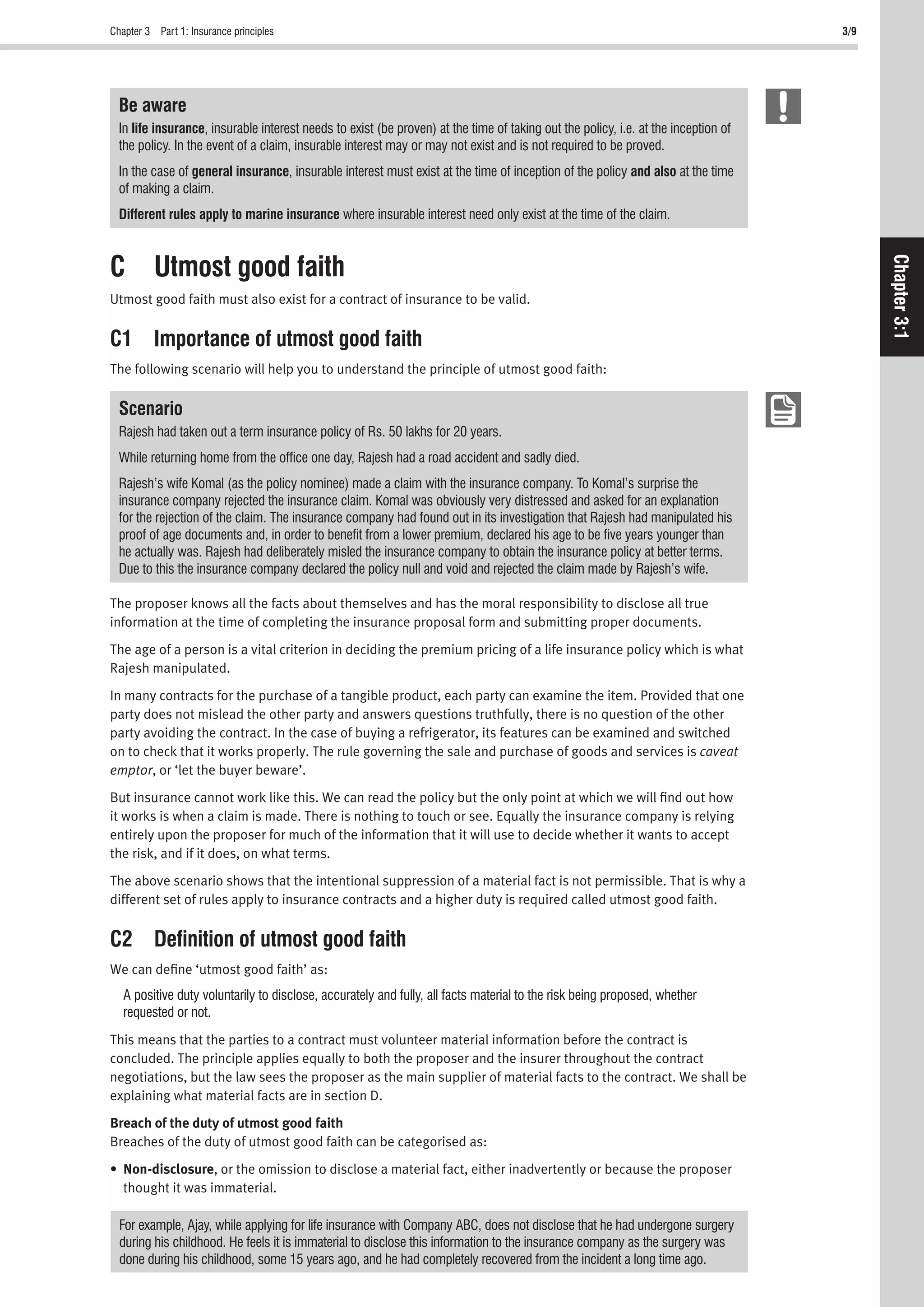 Chapter 3 Part 1: Insurance principles 3/9
Chapter3:1
Be aware
In life insurance, insurable interest needs to exist (be proven) at the time of taking out the policy, i.e. at the inception of
the policy. In the event of a claim, insurable interest may or may not exist and is not required to be proved.
In the case of general insurance, insurable interest must exist at the time of inception of the policy and also at the time
of making a claim.
Different rules apply to marine insurance where insurable interest need only exist at the time of the claim.
C Utmost good faith
Utmost good faith must also exist for a contract of insurance to be valid.
C1 Importance of utmost good faith
The following scenario will help you to understand the principle of utmost good faith:
Scenario
Rajesh had taken out a term insurance policy of Rs. 50 lakhs for 20 years.
While returning home from the ofﬁce one day, Rajesh had a road accident and sadly died.
Rajesh’s wife Komal (as the policy nominee) made a claim with the insurance company. To Komal’s surprise the
insurance company rejected the insurance claim. Komal was obviously very distressed and asked for an explanation
for the rejection of the claim. The insurance company had found out in its investigation that Rajesh had manipulated his
proof of age documents and, in order to beneﬁt from a lower premium, declared his age to be ﬁve years younger than
he actually was. Rajesh had deliberately misled the insurance company to obtain the insurance policy at better terms.
Due to this the insurance company declared the policy null and void and rejected the claim made by Rajesh’s wife.
The proposer knows all the facts about themselves and has the moral responsibility to disclose all true
information at the time of completing the insurance proposal form and submitting proper documents.
The age of a person is a vital criterion in deciding the premium pricing of a life insurance policy which is what
Rajesh manipulated.
In many contracts for the purchase of a tangible product, each party can examine the item. Provided that one
party does not mislead the other party and answers questions truthfully, there is no question of the other
party avoiding the contract. In the case of buying a refrigerator, its features can be examined and switched
on to check that it works properly. The rule governing the sale and purchase of goods and services is caveat
emptor, or ‘let the buyer beware’.
But insurance cannot work like this. We can read the policy but the only point at which we will ﬁnd out how
it works is when a claim is made. There is nothing to touch or see. Equally the insurance company is relying
entirely upon the proposer for much of the information that it will use to decide whether it wants to accept
the risk, and if it does, on what terms.
The above scenario shows that the intentional suppression of a material fact is not permissible. That is why a
different set of rules apply to insurance contracts and a higher duty is required called utmost good faith.
C2 Deﬁnition of utmost good faith
We can deﬁne ‘utmost good faith’ as:
A positive duty voluntarily to disclose, accurately and fully, all facts material to the risk being proposed, whether
requested or not.
This means that the parties to a contract must volunteer material information before the contract is
concluded. The principle applies equally to both the proposer and the insurer throughout the contract
negotiations, but the law sees the proposer as the main supplier of material facts to the contract. We shall be
explaining what material facts are in section D.
Breach of the duty of utmost good faith
Breaches of the duty of utmost good faith can be categorised as:
• Non-disclosure, or the omission to disclose a material fact, either inadvertently or because the proposer
thought it was immaterial.
For example, Ajay, while applying for life insurance with Company ABC, does not disclose that he had undergone surgery
during his childhood. He feels it is immaterial to disclose this information to the insurance company as the surgery was
done during his childhood, some 15 years ago, and he had completely recovered from the incident a long time ago.
 