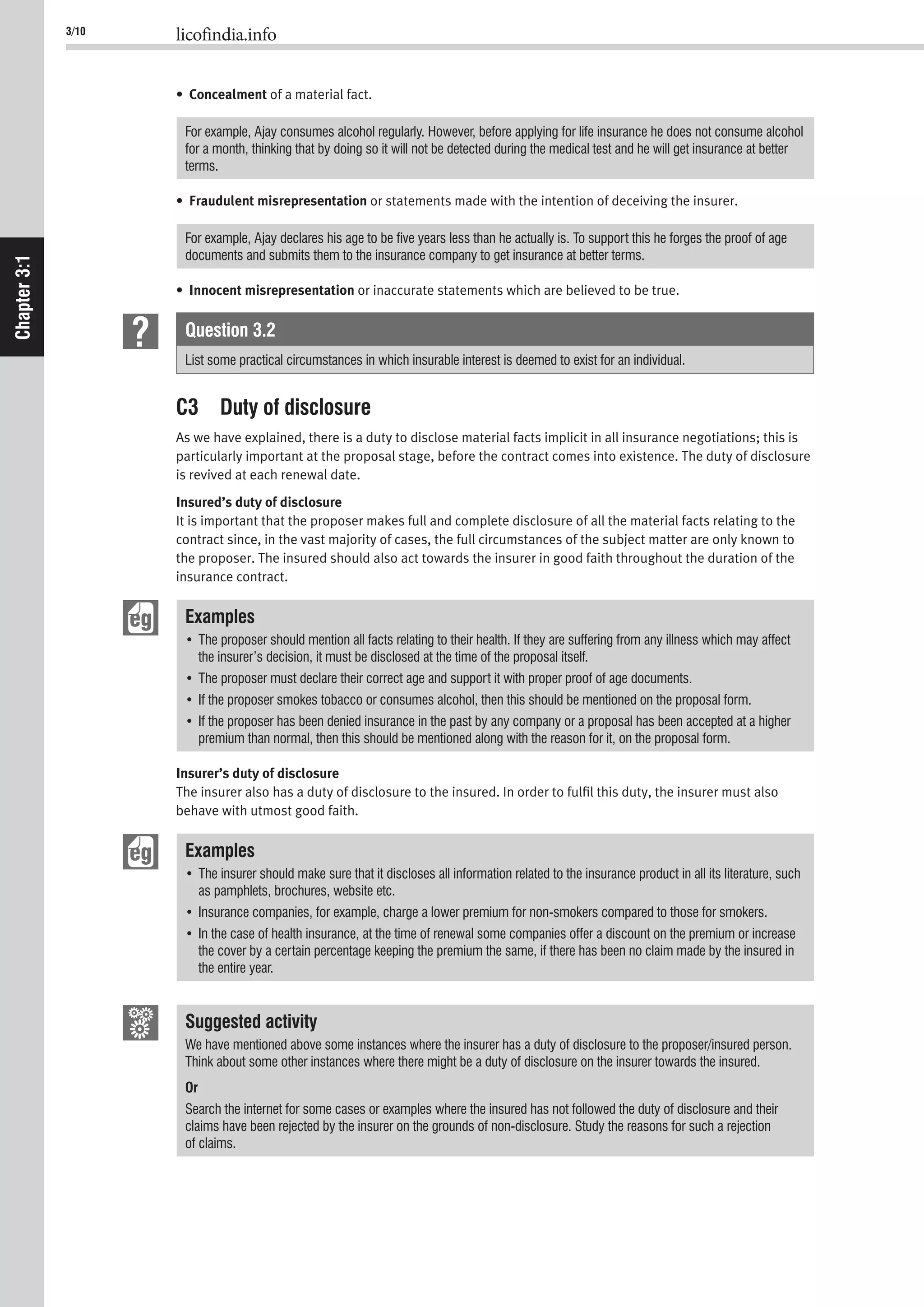 3/10 licofindia.info
Chapter3:1
• Concealment of a material fact.
For example, Ajay consumes alcohol regularly. However, before applying for life insurance he does not consume alcohol
for a month, thinking that by doing so it will not be detected during the medical test and he will get insurance at better
terms.
• Fraudulent misrepresentation or statements made with the intention of deceiving the insurer.
For example, Ajay declares his age to be ﬁve years less than he actually is. To support this he forges the proof of age
documents and submits them to the insurance company to get insurance at better terms.
• Innocent misrepresentation or inaccurate statements which are believed to be true.
Question 3.2
List some practical circumstances in which insurable interest is deemed to exist for an individual.
C3 Duty of disclosure
As we have explained, there is a duty to disclose material facts implicit in all insurance negotiations; this is
particularly important at the proposal stage, before the contract comes into existence. The duty of disclosure
is revived at each renewal date.
Insured’s duty of disclosure
It is important that the proposer makes full and complete disclosure of all the material facts relating to the
contract since, in the vast majority of cases, the full circumstances of the subject matter are only known to
the proposer. The insured should also act towards the insurer in good faith throughout the duration of the
insurance contract.
Examples
the insurer’s decision, it must be disclosed at the time of the proposal itself.
premium than normal, then this should be mentioned along with the reason for it, on the proposal form.
Insurer’s duty of disclosure
The insurer also has a duty of disclosure to the insured. In order to fulﬁl this duty, the insurer must also
behave with utmost good faith.
Examples
as pamphlets, brochures, website etc.
the cover by a certain percentage keeping the premium the same, if there has been no claim made by the insured in
the entire year.
Suggested activity
We have mentioned above some instances where the insurer has a duty of disclosure to the proposer/insured person.
Think about some other instances where there might be a duty of disclosure on the insurer towards the insured.
Or
Search the internet for some cases or examples where the insured has not followed the duty of disclosure and their
claims have been rejected by the insurer on the grounds of non-disclosure. Study the reasons for such a rejection
of claims.
 