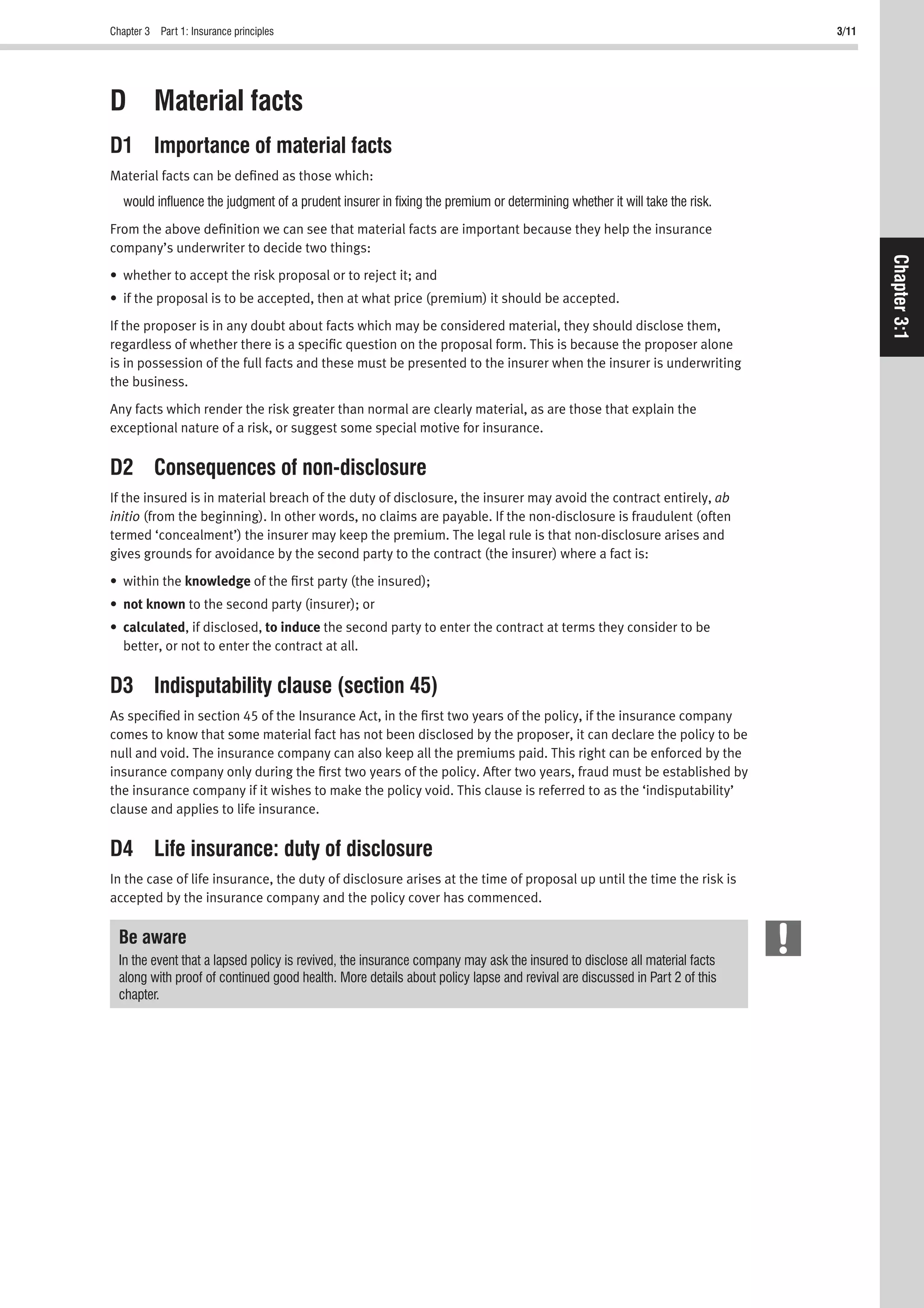 Chapter 3 Part 1: Insurance principles 3/11
Chapter3:1
D Material facts
D1 Importance of material facts
Material facts can be deﬁned as those which:
would inﬂuence the judgment of a prudent insurer in ﬁxing the premium or determining whether it will take the risk.
From the above deﬁnition we can see that material facts are important because they help the insurance
company’s underwriter to decide two things:
• whether to accept the risk proposal or to reject it; and
• if the proposal is to be accepted, then at what price (premium) it should be accepted.
If the proposer is in any doubt about facts which may be considered material, they should disclose them,
regardless of whether there is a speciﬁc question on the proposal form. This is because the proposer alone
is in possession of the full facts and these must be presented to the insurer when the insurer is underwriting
the business.
Any facts which render the risk greater than normal are clearly material, as are those that explain the
exceptional nature of a risk, or suggest some special motive for insurance.
D2 Consequences of non-disclosure
If the insured is in material breach of the duty of disclosure, the insurer may avoid the contract entirely, ab
initio (from the beginning). In other words, no claims are payable. If the non-disclosure is fraudulent (often
termed ‘concealment’) the insurer may keep the premium. The legal rule is that non-disclosure arises and
gives grounds for avoidance by the second party to the contract (the insurer) where a fact is:
• within the knowledge of the ﬁrst party (the insured);
• not known to the second party (insurer); or
• calculated, if disclosed, to induce the second party to enter the contract at terms they consider to be
better, or not to enter the contract at all.
D3 Indisputability clause (section 45)
As speciﬁed in section 45 of the Insurance Act, in the ﬁrst two years of the policy, if the insurance company
comes to know that some material fact has not been disclosed by the proposer, it can declare the policy to be
null and void. The insurance company can also keep all the premiums paid. This right can be enforced by the
insurance company only during the ﬁrst two years of the policy. After two years, fraud must be established by
the insurance company if it wishes to make the policy void. This clause is referred to as the ‘indisputability’
clause and applies to life insurance.
D4 Life insurance: duty of disclosure
In the case of life insurance, the duty of disclosure arises at the time of proposal up until the time the risk is
accepted by the insurance company and the policy cover has commenced.
Be aware
In the event that a lapsed policy is revived, the insurance company may ask the insured to disclose all material facts
along with proof of continued good health. More details about policy lapse and revival are discussed in Part 2 of this
chapter.
 