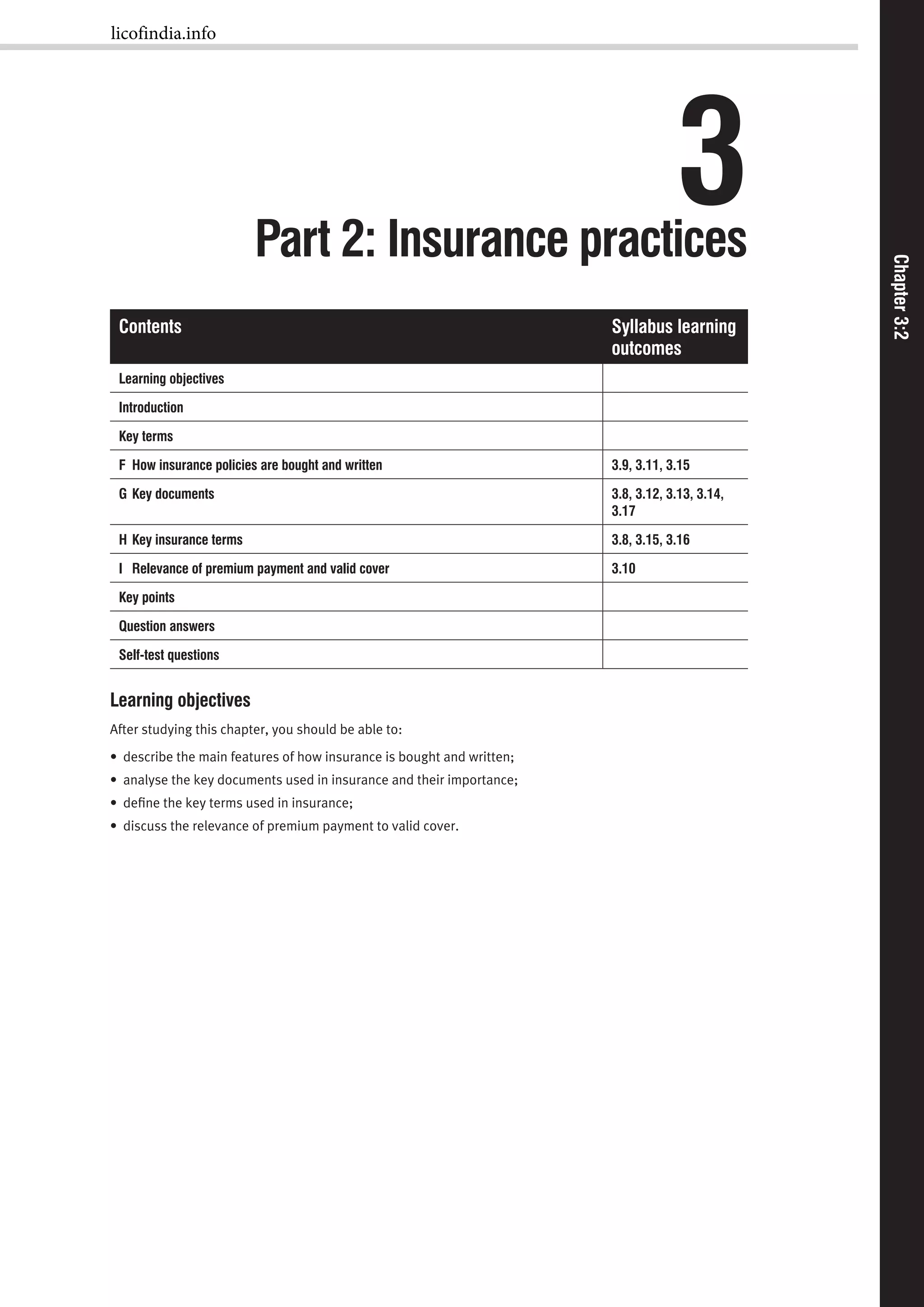 Chapter3:1Chapter3:2
3Part 2: Insurance practices
Contents Syllabus learning
outcomes
Learning objectives
Introduction
Key terms
F How insurance policies are bought and written 3.9, 3.11, 3.15
G Key documents 3.8, 3.12, 3.13, 3.14,
3.17
H Key insurance terms 3.8, 3.15, 3.16
I Relevance of premium payment and valid cover 3.10
Key points
Question answers
Self-test questions
Learning objectives
After studying this chapter, you should be able to:
• describe the main features of how insurance is bought and written;
• analyse the key documents used in insurance and their importance;
• deﬁne the key terms used in insurance;
• discuss the relevance of premium payment to valid cover.
licofindia.info
 