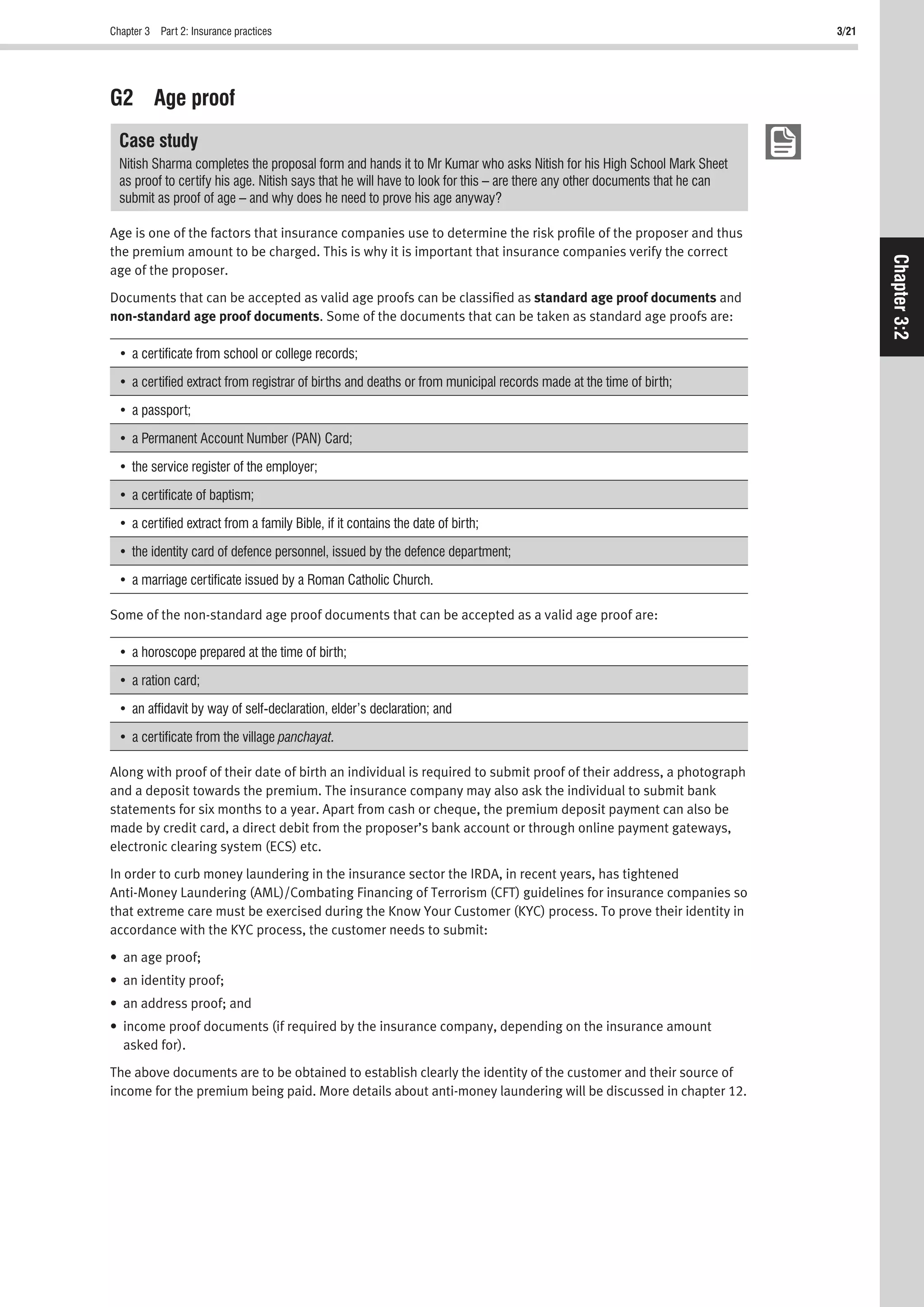 Chapter 3 Part 2: Insurance practices 3/21
Chapter3:2
G2 Age proof
Case study
Nitish Sharma completes the proposal form and hands it to Mr Kumar who asks Nitish for his High School Mark Sheet
as proof to certify his age. Nitish says that he will have to look for this – are there any other documents that he can
submit as proof of age – and why does he need to prove his age anyway?
Age is one of the factors that insurance companies use to determine the risk proﬁle of the proposer and thus
the premium amount to be charged. This is why it is important that insurance companies verify the correct
age of the proposer.
Documents that can be accepted as valid age proofs can be classiﬁed as standard age proof documents and
non-standard age proof documents. Some of the documents that can be taken as standard age proofs are:
Some of the non-standard age proof documents that can be accepted as a valid age proof are:
panchayat.
Along with proof of their date of birth an individual is required to submit proof of their address, a photograph
and a deposit towards the premium. The insurance company may also ask the individual to submit bank
statements for six months to a year. Apart from cash or cheque, the premium deposit payment can also be
made by credit card, a direct debit from the proposer’s bank account or through online payment gateways,
electronic clearing system (ECS) etc.
In order to curb money laundering in the insurance sector the IRDA, in recent years, has tightened
Anti-Money Laundering (AML)/Combating Financing of Terrorism (CFT) guidelines for insurance companies so
that extreme care must be exercised during the Know Your Customer (KYC) process. To prove their identity in
accordance with the KYC process, the customer needs to submit:
• an age proof;
• an identity proof;
• an address proof; and
• income proof documents (if required by the insurance company, depending on the insurance amount
asked for).
The above documents are to be obtained to establish clearly the identity of the customer and their source of
income for the premium being paid. More details about anti-money laundering will be discussed in chapter 12.
 