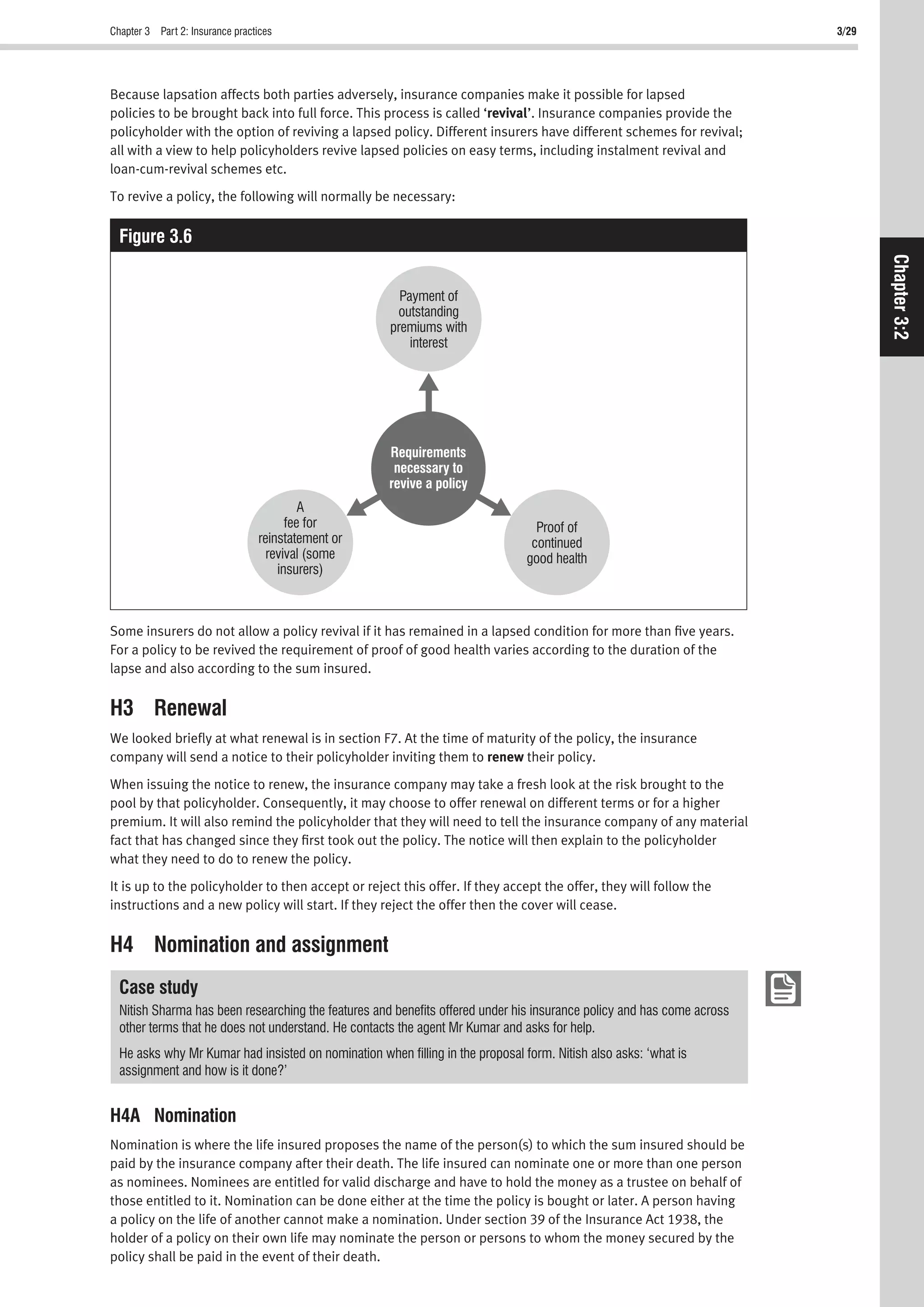 Chapter 3 Part 2: Insurance practices 3/29
Chapter3:2
Because lapsation affects both parties adversely, insurance companies make it possible for lapsed
policies to be brought back into full force. This process is called ‘revival’. Insurance companies provide the
policyholder with the option of reviving a lapsed policy. Different insurers have different schemes for revival;
all with a view to help policyholders revive lapsed policies on easy terms, including instalment revival and
loan-cum-revival schemes etc.
To revive a policy, the following will normally be necessary:
Figure 3.6
A
fee for
reinstatement or
revival (some
insurers)
Payment of
outstanding
premiums with
interest
Proof of
continued
good health
Requirements
necessary to
revive a policy
Some insurers do not allow a policy revival if it has remained in a lapsed condition for more than ﬁve years.
For a policy to be revived the requirement of proof of good health varies according to the duration of the
lapse and also according to the sum insured.
H3 Renewal
We looked brieﬂy at what renewal is in section F7. At the time of maturity of the policy, the insurance
company will send a notice to their policyholder inviting them to renew their policy.
When issuing the notice to renew, the insurance company may take a fresh look at the risk brought to the
pool by that policyholder. Consequently, it may choose to offer renewal on different terms or for a higher
premium. It will also remind the policyholder that they will need to tell the insurance company of any material
fact that has changed since they ﬁrst took out the policy. The notice will then explain to the policyholder
what they need to do to renew the policy.
It is up to the policyholder to then accept or reject this offer. If they accept the offer, they will follow the
instructions and a new policy will start. If they reject the offer then the cover will cease.
H4 Nomination and assignment
Case study
Nitish Sharma has been researching the features and beneﬁts offered under his insurance policy and has come across
other terms that he does not understand. He contacts the agent Mr Kumar and asks for help.
He asks why Mr Kumar had insisted on nomination when ﬁlling in the proposal form. Nitish also asks: ‘what is
assignment and how is it done?’
H4A Nomination
Nomination is where the life insured proposes the name of the person(s) to which the sum insured should be
paid by the insurance company after their death. The life insured can nominate one or more than one person
as nominees. Nominees are entitled for valid discharge and have to hold the money as a trustee on behalf of
those entitled to it. Nomination can be done either at the time the policy is bought or later. A person having
a policy on the life of another cannot make a nomination. Under section 39 of the Insurance Act 1938, the
holder of a policy on their own life may nominate the person or persons to whom the money secured by the
policy shall be paid in the event of their death.
 