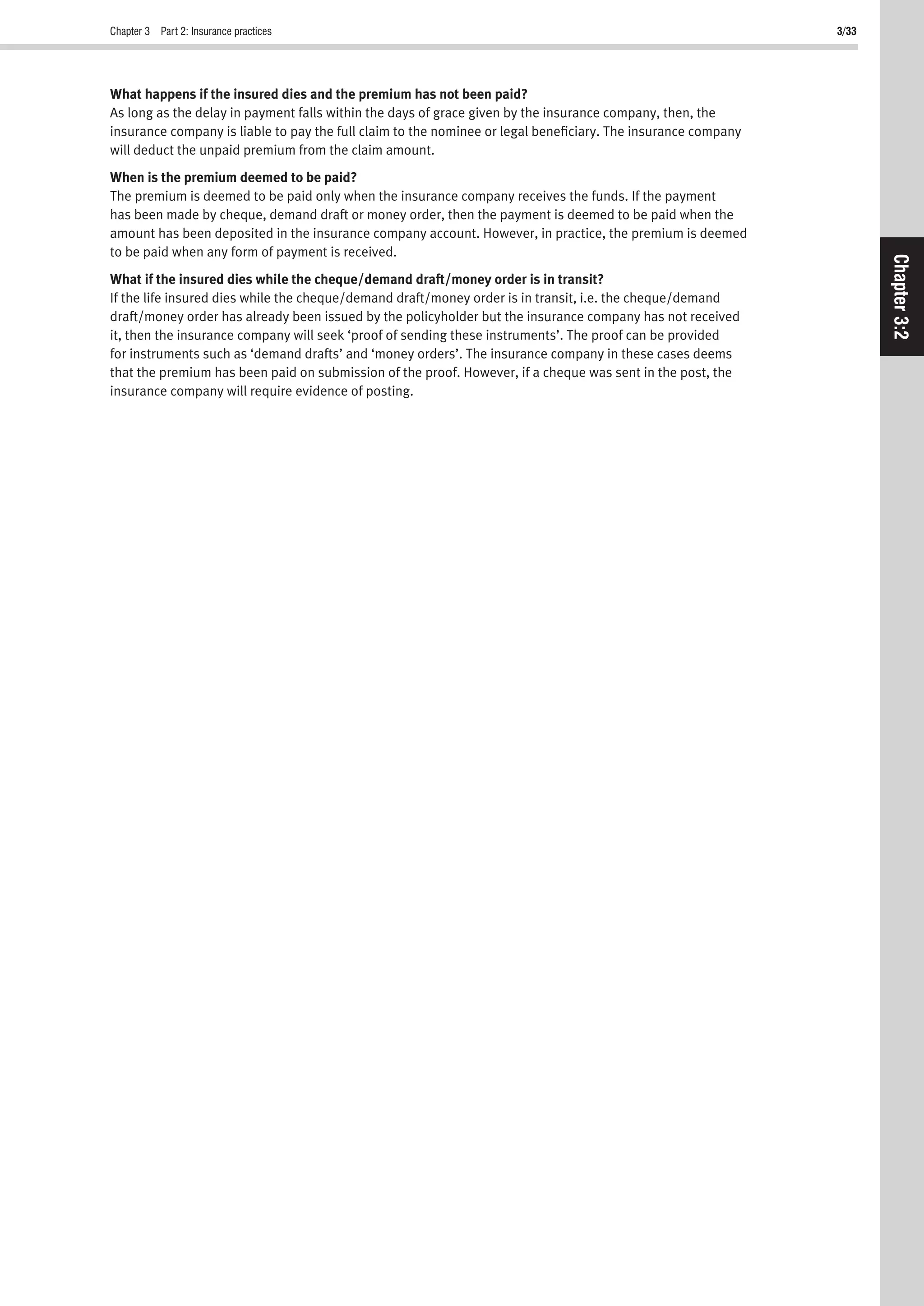 Chapter 3 Part 2: Insurance practices 3/33
Chapter3:2
What happens if the insured dies and the premium has not been paid?
As long as the delay in payment falls within the days of grace given by the insurance company, then, the
insurance company is liable to pay the full claim to the nominee or legal beneﬁciary. The insurance company
will deduct the unpaid premium from the claim amount.
When is the premium deemed to be paid?
The premium is deemed to be paid only when the insurance company receives the funds. If the payment
has been made by cheque, demand draft or money order, then the payment is deemed to be paid when the
amount has been deposited in the insurance company account. However, in practice, the premium is deemed
to be paid when any form of payment is received.
What if the insured dies while the cheque/demand draft/money order is in transit?
If the life insured dies while the cheque/demand draft/money order is in transit, i.e. the cheque/demand
draft/money order has already been issued by the policyholder but the insurance company has not received
it, then the insurance company will seek ‘proof of sending these instruments’. The proof can be provided
for instruments such as ‘demand drafts’ and ‘money orders’. The insurance company in these cases deems
that the premium has been paid on submission of the proof. However, if a cheque was sent in the post, the
insurance company will require evidence of posting.
 
