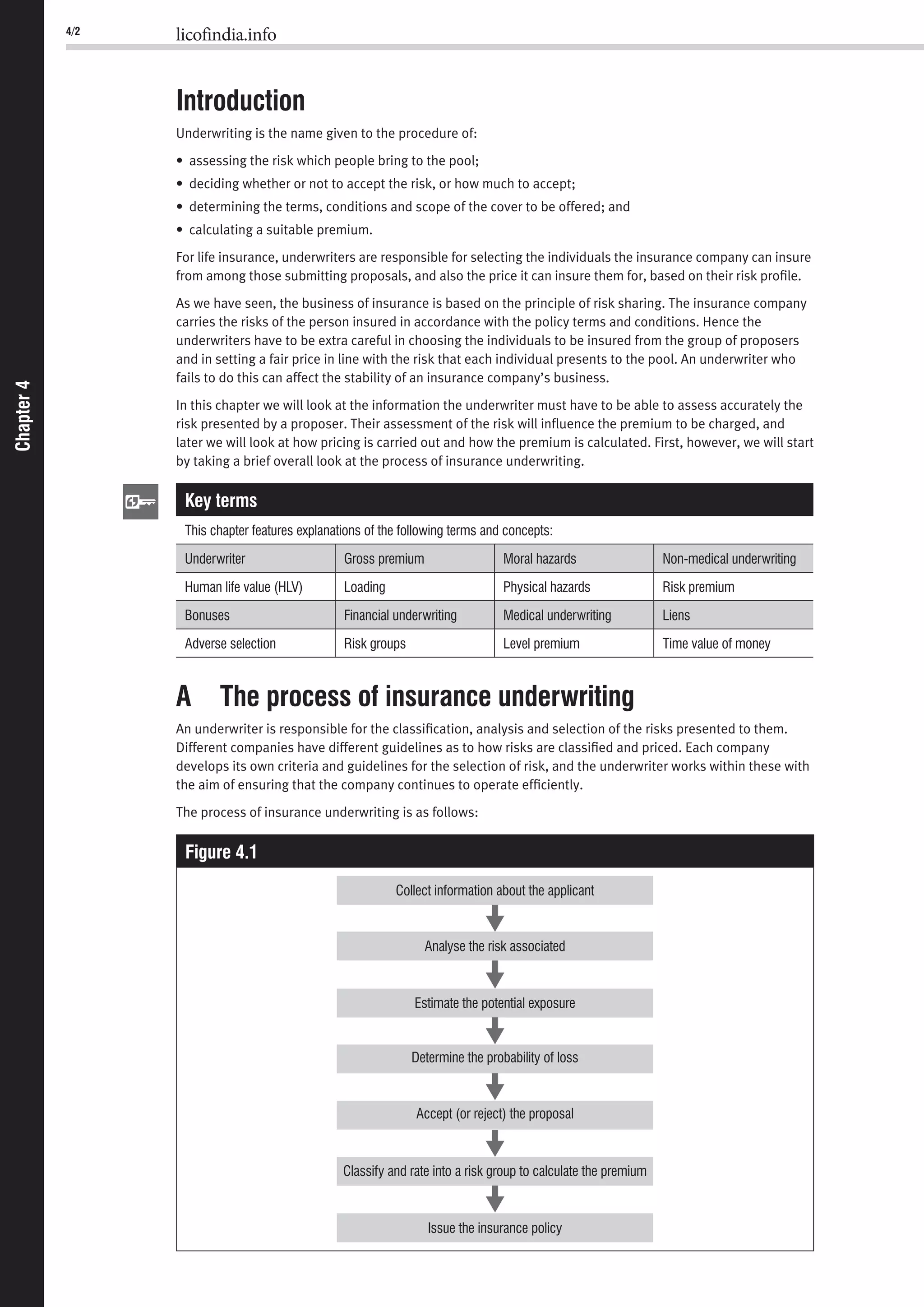 Chapter4 4/2 licofindia.info
Chapter4
Introduction
Underwriting is the name given to the procedure of:
• assessing the risk which people bring to the pool;
• deciding whether or not to accept the risk, or how much to accept;
• determining the terms, conditions and scope of the cover to be offered; and
• calculating a suitable premium.
For life insurance, underwriters are responsible for selecting the individuals the insurance company can insure
from among those submitting proposals, and also the price it can insure them for, based on their risk proﬁle.
As we have seen, the business of insurance is based on the principle of risk sharing. The insurance company
carries the risks of the person insured in accordance with the policy terms and conditions. Hence the
underwriters have to be extra careful in choosing the individuals to be insured from the group of proposers
and in setting a fair price in line with the risk that each individual presents to the pool. An underwriter who
fails to do this can affect the stability of an insurance company’s business.
In this chapter we will look at the information the underwriter must have to be able to assess accurately the
risk presented by a proposer. Their assessment of the risk will inﬂuence the premium to be charged, and
later we will look at how pricing is carried out and how the premium is calculated. First, however, we will start
by taking a brief overall look at the process of insurance underwriting.
Key terms
This chapter features explanations of the following terms and concepts:
Underwriter Gross premium Moral hazards Non-medical underwriting
Human life value (HLV) Loading Physical hazards Risk premium
Bonuses Financial underwriting Medical underwriting Liens
Adverse selection Risk groups Level premium Time value of money
A The process of insurance underwriting
An underwriter is responsible for the classiﬁcation, analysis and selection of the risks presented to them.
Different companies have different guidelines as to how risks are classiﬁed and priced. Each company
develops its own criteria and guidelines for the selection of risk, and the underwriter works within these with
the aim of ensuring that the company continues to operate efﬁciently.
The process of insurance underwriting is as follows:
Figure 4.1
Determine the probability of loss
Accept (or reject) the proposal
Classify and rate into a risk group to calculate the premium
Estimate the potential exposure
Analyse the risk associated
Collect information about the applicant
Issue the insurance policy
 