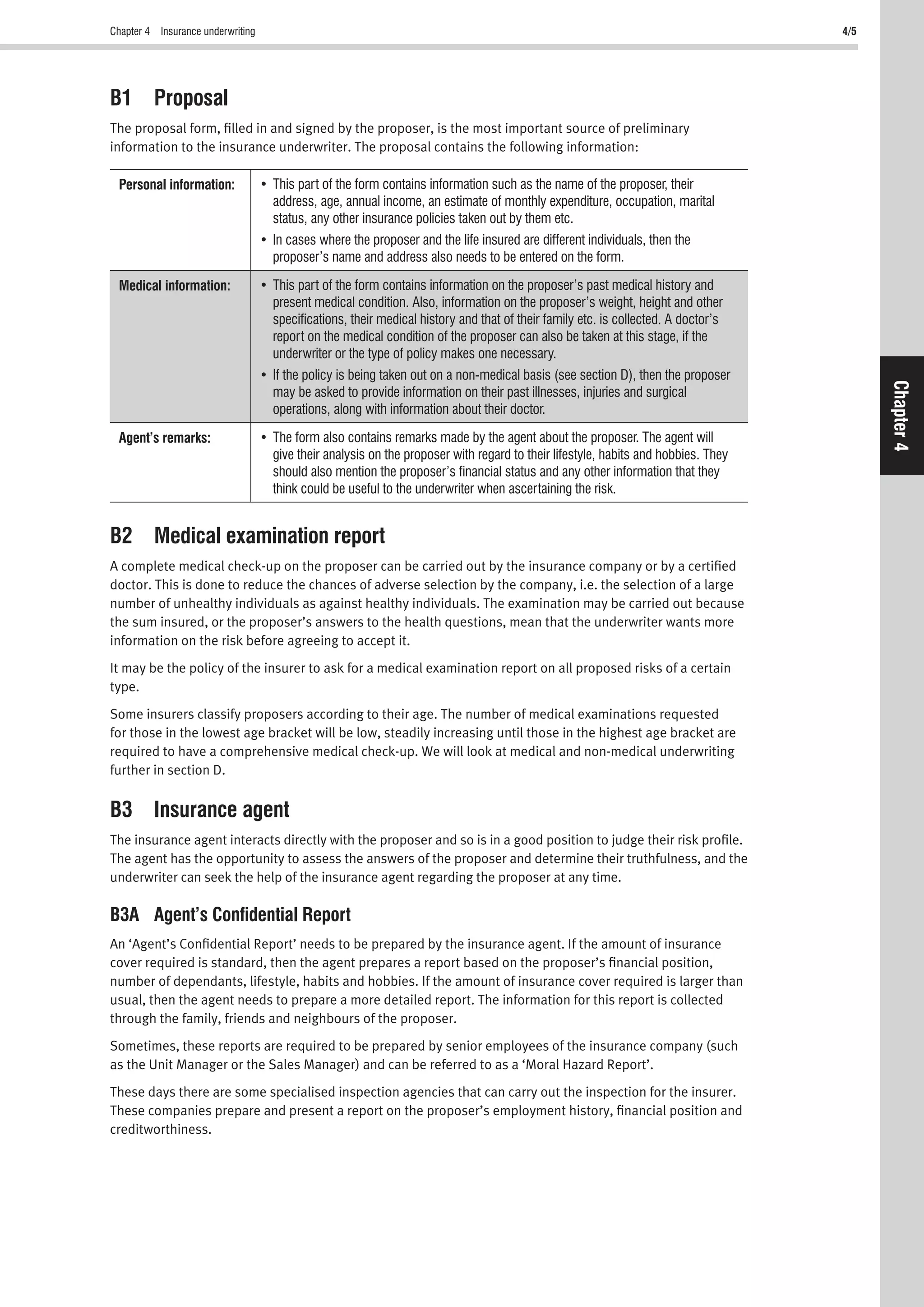 Chapter 4 Insurance underwriting 4/5
Chapter4
B1 Proposal
The proposal form, ﬁlled in and signed by the proposer, is the most important source of preliminary
information to the insurance underwriter. The proposal contains the following information:
Personal information:
address, age, annual income, an estimate of monthly expenditure, occupation, marital
status, any other insurance policies taken out by them etc.
proposer’s name and address also needs to be entered on the form.
Medical information:
present medical condition. Also, information on the proposer’s weight, height and other
speciﬁcations, their medical history and that of their family etc. is collected. A doctor’s
report on the medical condition of the proposer can also be taken at this stage, if the
underwriter or the type of policy makes one necessary.
may be asked to provide information on their past illnesses, injuries and surgical
operations, along with information about their doctor.
Agent’s remarks:
give their analysis on the proposer with regard to their lifestyle, habits and hobbies. They
should also mention the proposer’s ﬁnancial status and any other information that they
think could be useful to the underwriter when ascertaining the risk.
B2 Medical examination report
A complete medical check-up on the proposer can be carried out by the insurance company or by a certiﬁed
doctor. This is done to reduce the chances of adverse selection by the company, i.e. the selection of a large
number of unhealthy individuals as against healthy individuals. The examination may be carried out because
the sum insured, or the proposer’s answers to the health questions, mean that the underwriter wants more
information on the risk before agreeing to accept it.
It may be the policy of the insurer to ask for a medical examination report on all proposed risks of a certain
type.
Some insurers classify proposers according to their age. The number of medical examinations requested
for those in the lowest age bracket will be low, steadily increasing until those in the highest age bracket are
required to have a comprehensive medical check-up. We will look at medical and non-medical underwriting
further in section D.
B3 Insurance agent
The insurance agent interacts directly with the proposer and so is in a good position to judge their risk proﬁle.
The agent has the opportunity to assess the answers of the proposer and determine their truthfulness, and the
underwriter can seek the help of the insurance agent regarding the proposer at any time.
B3A Agent’s Conﬁdential Report
An ‘Agent’s Conﬁdential Report’ needs to be prepared by the insurance agent. If the amount of insurance
cover required is standard, then the agent prepares a report based on the proposer’s ﬁnancial position,
number of dependants, lifestyle, habits and hobbies. If the amount of insurance cover required is larger than
usual, then the agent needs to prepare a more detailed report. The information for this report is collected
through the family, friends and neighbours of the proposer.
Sometimes, these reports are required to be prepared by senior employees of the insurance company (such
as the Unit Manager or the Sales Manager) and can be referred to as a ‘Moral Hazard Report’.
These days there are some specialised inspection agencies that can carry out the inspection for the insurer.
These companies prepare and present a report on the proposer’s employment history, ﬁnancial position and
creditworthiness.
 