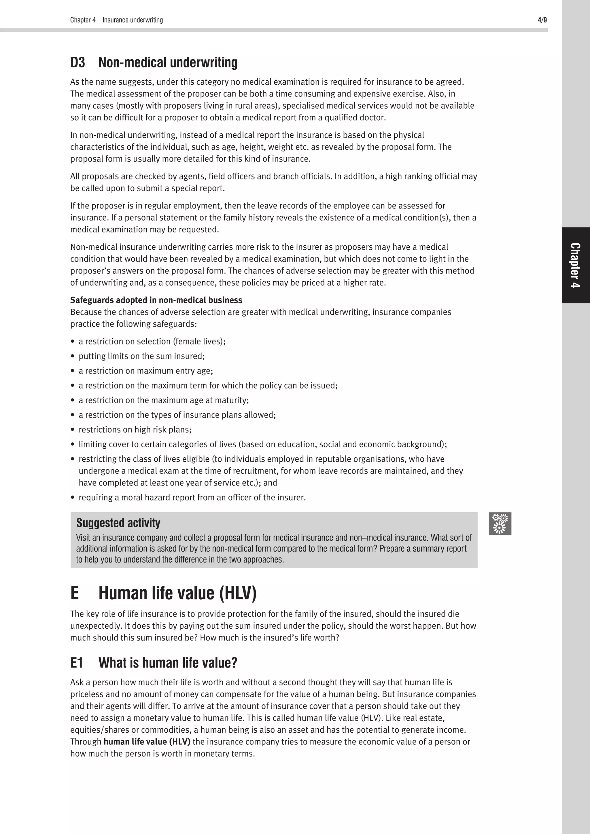 Chapter 4 Insurance underwriting 4/9
Chapter4
D3 Non-medical underwriting
As the name suggests, under this category no medical examination is required for insurance to be agreed.
The medical assessment of the proposer can be both a time consuming and expensive exercise. Also, in
many cases (mostly with proposers living in rural areas), specialised medical services would not be available
so it can be difﬁcult for a proposer to obtain a medical report from a qualiﬁed doctor.
In non-medical underwriting, instead of a medical report the insurance is based on the physical
characteristics of the individual, such as age, height, weight etc. as revealed by the proposal form. The
proposal form is usually more detailed for this kind of insurance.
All proposals are checked by agents, ﬁeld ofﬁcers and branch ofﬁcials. In addition, a high ranking ofﬁcial may
be called upon to submit a special report.
If the proposer is in regular employment, then the leave records of the employee can be assessed for
insurance. If a personal statement or the family history reveals the existence of a medical condition(s), then a
medical examination may be requested.
Non-medical insurance underwriting carries more risk to the insurer as proposers may have a medical
condition that would have been revealed by a medical examination, but which does not come to light in the
proposer’s answers on the proposal form. The chances of adverse selection may be greater with this method
of underwriting and, as a consequence, these policies may be priced at a higher rate.
Safeguards adopted in non-medical business
Because the chances of adverse selection are greater with medical underwriting, insurance companies
practice the following safeguards:
• a restriction on selection (female lives);
• putting limits on the sum insured;
• a restriction on maximum entry age;
• a restriction on the maximum term for which the policy can be issued;
• a restriction on the maximum age at maturity;
• a restriction on the types of insurance plans allowed;
• restrictions on high risk plans;
• limiting cover to certain categories of lives (based on education, social and economic background);
• restricting the class of lives eligible (to individuals employed in reputable organisations, who have
undergone a medical exam at the time of recruitment, for whom leave records are maintained, and they
have completed at least one year of service etc.); and
• requiring a moral hazard report from an ofﬁcer of the insurer.
Suggested activity
Visit an insurance company and collect a proposal form for medical insurance and non–medical insurance. What sort of
additional information is asked for by the non-medical form compared to the medical form? Prepare a summary report
to help you to understand the difference in the two approaches.
E Human life value (HLV)
The key role of life insurance is to provide protection for the family of the insured, should the insured die
unexpectedly. It does this by paying out the sum insured under the policy, should the worst happen. But how
much should this sum insured be? How much is the insured’s life worth?
E1 What is human life value?
Ask a person how much their life is worth and without a second thought they will say that human life is
priceless and no amount of money can compensate for the value of a human being. But insurance companies
and their agents will differ. To arrive at the amount of insurance cover that a person should take out they
need to assign a monetary value to human life. This is called human life value (HLV). Like real estate,
equities/shares or commodities, a human being is also an asset and has the potential to generate income.
Through human life value (HLV) the insurance company tries to measure the economic value of a person or
how much the person is worth in monetary terms.
 