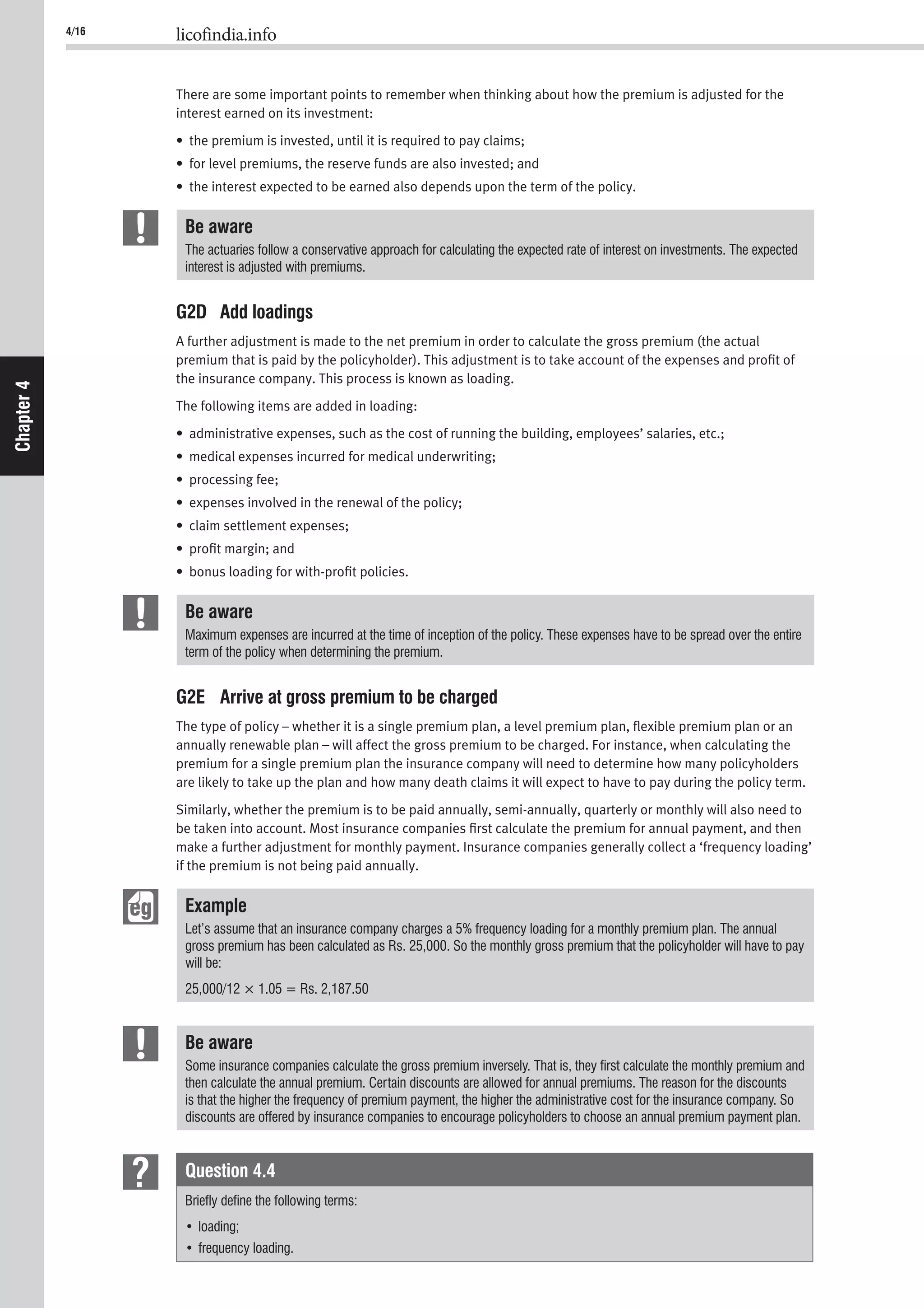 4/16 licofindia.info
Chapter4
There are some important points to remember when thinking about how the premium is adjusted for the
interest earned on its investment:
• the premium is invested, until it is required to pay claims;
• for level premiums, the reserve funds are also invested; and
• the interest expected to be earned also depends upon the term of the policy.
Be aware
The actuaries follow a conservative approach for calculating the expected rate of interest on investments. The expected
interest is adjusted with premiums.
G2D Add loadings
A further adjustment is made to the net premium in order to calculate the gross premium (the actual
premium that is paid by the policyholder). This adjustment is to take account of the expenses and proﬁt of
the insurance company. This process is known as loading.
The following items are added in loading:
• administrative expenses, such as the cost of running the building, employees’ salaries, etc.;
• medical expenses incurred for medical underwriting;
• processing fee;
• expenses involved in the renewal of the policy;
• claim settlement expenses;
• proﬁt margin; and
• bonus loading for with-proﬁt policies.
Be aware
Maximum expenses are incurred at the time of inception of the policy. These expenses have to be spread over the entire
term of the policy when determining the premium.
G2E Arrive at gross premium to be charged
The type of policy – whether it is a single premium plan, a level premium plan, ﬂexible premium plan or an
annually renewable plan – will affect the gross premium to be charged. For instance, when calculating the
premium for a single premium plan the insurance company will need to determine how many policyholders
are likely to take up the plan and how many death claims it will expect to have to pay during the policy term.
Similarly, whether the premium is to be paid annually, semi-annually, quarterly or monthly will also need to
be taken into account. Most insurance companies ﬁrst calculate the premium for annual payment, and then
make a further adjustment for monthly payment. Insurance companies generally collect a ‘frequency loading’
if the premium is not being paid annually.
Example
Let’s assume that an insurance company charges a 5% frequency loading for a monthly premium plan. The annual
gross premium has been calculated as Rs. 25,000. So the monthly gross premium that the policyholder will have to pay
will be:
25,000/12 × 1.05 = Rs. 2,187.50
Be aware
Some insurance companies calculate the gross premium inversely. That is, they ﬁrst calculate the monthly premium and
then calculate the annual premium. Certain discounts are allowed for annual premiums. The reason for the discounts
is that the higher the frequency of premium payment, the higher the administrative cost for the insurance company. So
discounts are offered by insurance companies to encourage policyholders to choose an annual premium payment plan.
Question 4.4
Brieﬂy deﬁne the following terms:
 