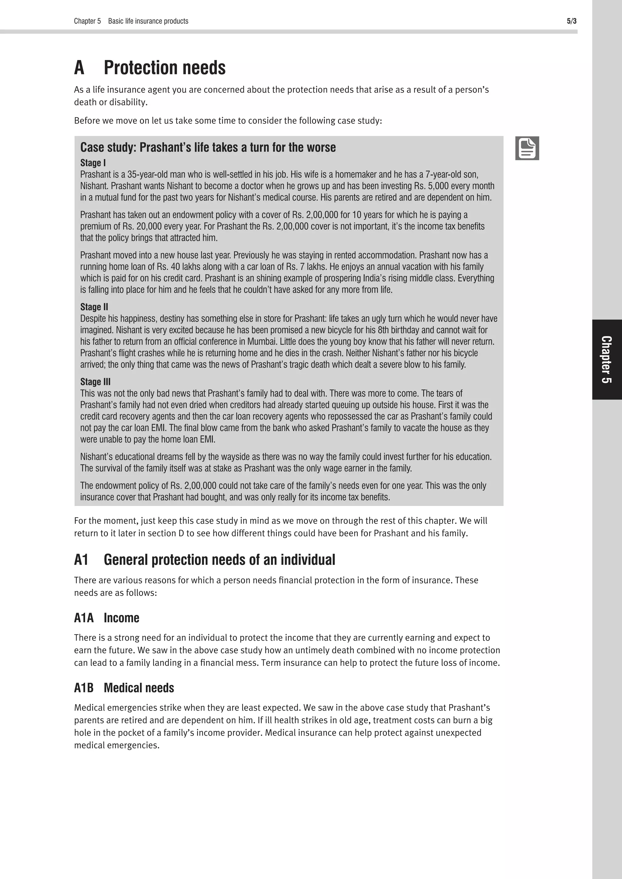 Chapter 5 Basic life insurance products 5/3
Chapter5
A Protection needs
As a life insurance agent you are concerned about the protection needs that arise as a result of a person’s
death or disability.
Before we move on let us take some time to consider the following case study:
Case study: Prashant’s life takes a turn for the worse
Stage I
Prashant is a 35-year-old man who is well-settled in his job. His wife is a homemaker and he has a 7-year-old son,
Nishant. Prashant wants Nishant to become a doctor when he grows up and has been investing Rs. 5,000 every month
in a mutual fund for the past two years for Nishant’s medical course. His parents are retired and are dependent on him.
Prashant has taken out an endowment policy with a cover of Rs. 2,00,000 for 10 years for which he is paying a
premium of Rs. 20,000 every year. For Prashant the Rs. 2,00,000 cover is not important, it’s the income tax beneﬁts
that the policy brings that attracted him.
Prashant moved into a new house last year. Previously he was staying in rented accommodation. Prashant now has a
running home loan of Rs. 40 lakhs along with a car loan of Rs. 7 lakhs. He enjoys an annual vacation with his family
which is paid for on his credit card. Prashant is an shining example of prospering India’s rising middle class. Everything
is falling into place for him and he feels that he couldn’t have asked for any more from life.
Stage II
Despite his happiness, destiny has something else in store for Prashant: life takes an ugly turn which he would never have
imagined. Nishant is very excited because he has been promised a new bicycle for his 8th birthday and cannot wait for
his father to return from an ofﬁcial conference in Mumbai. Little does the young boy know that his father will never return.
Prashant’s ﬂight crashes while he is returning home and he dies in the crash. Neither Nishant’s father nor his bicycle
arrived; the only thing that came was the news of Prashant’s tragic death which dealt a severe blow to his family.
Stage III
This was not the only bad news that Prashant’s family had to deal with. There was more to come. The tears of
Prashant’s family had not even dried when creditors had already started queuing up outside his house. First it was the
credit card recovery agents and then the car loan recovery agents who repossessed the car as Prashant’s family could
not pay the car loan EMI. The ﬁnal blow came from the bank who asked Prashant’s family to vacate the house as they
were unable to pay the home loan EMI.
Nishant’s educational dreams fell by the wayside as there was no way the family could invest further for his education.
The survival of the family itself was at stake as Prashant was the only wage earner in the family.
The endowment policy of Rs. 2,00,000 could not take care of the family’s needs even for one year. This was the only
insurance cover that Prashant had bought, and was only really for its income tax beneﬁts.
For the moment, just keep this case study in mind as we move on through the rest of this chapter. We will
return to it later in section D to see how different things could have been for Prashant and his family.
A1 General protection needs of an individual
There are various reasons for which a person needs ﬁnancial protection in the form of insurance. These
needs are as follows:
A1A Income
There is a strong need for an individual to protect the income that they are currently earning and expect to
earn the future. We saw in the above case study how an untimely death combined with no income protection
can lead to a family landing in a ﬁnancial mess. Term insurance can help to protect the future loss of income.
A1B Medical needs
Medical emergencies strike when they are least expected. We saw in the above case study that Prashant’s
parents are retired and are dependent on him. If ill health strikes in old age, treatment costs can burn a big
hole in the pocket of a family’s income provider. Medical insurance can help protect against unexpected
medical emergencies.
 