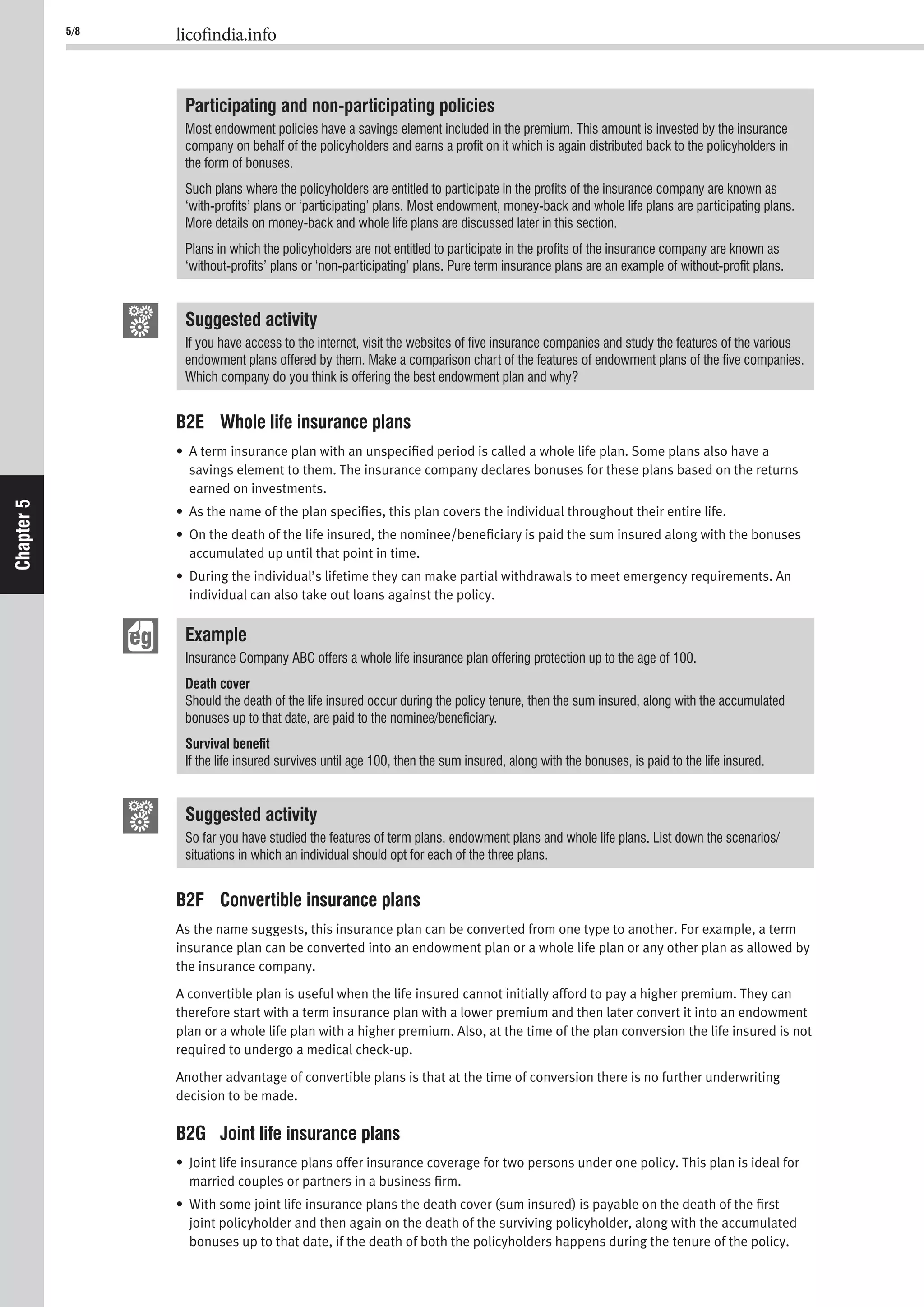 5/8 licofindia.info
Chapter5
Participating and non-participating policies
Most endowment policies have a savings element included in the premium. This amount is invested by the insurance
company on behalf of the policyholders and earns a proﬁt on it which is again distributed back to the policyholders in
the form of bonuses.
Such plans where the policyholders are entitled to participate in the proﬁts of the insurance company are known as
‘with-proﬁts’ plans or ‘participating’ plans. Most endowment, money-back and whole life plans are participating plans.
More details on money-back and whole life plans are discussed later in this section.
Plans in which the policyholders are not entitled to participate in the proﬁts of the insurance company are known as
‘without-proﬁts’ plans or ‘non-participating’ plans. Pure term insurance plans are an example of without-proﬁt plans.
Suggested activity
If you have access to the internet, visit the websites of ﬁve insurance companies and study the features of the various
endowment plans offered by them. Make a comparison chart of the features of endowment plans of the ﬁve companies.
Which company do you think is offering the best endowment plan and why?
B2E Whole life insurance plans
• A term insurance plan with an unspeciﬁed period is called a whole life plan. Some plans also have a
savings element to them. The insurance company declares bonuses for these plans based on the returns
earned on investments.
• As the name of the plan speciﬁes, this plan covers the individual throughout their entire life.
• On the death of the life insured, the nominee/beneﬁciary is paid the sum insured along with the bonuses
accumulated up until that point in time.
• During the individual’s lifetime they can make partial withdrawals to meet emergency requirements. An
individual can also take out loans against the policy.
Example
Insurance Company ABC offers a whole life insurance plan offering protection up to the age of 100.
Death cover
Should the death of the life insured occur during the policy tenure, then the sum insured, along with the accumulated
bonuses up to that date, are paid to the nominee/beneﬁciary.
Survival beneﬁt
If the life insured survives until age 100, then the sum insured, along with the bonuses, is paid to the life insured.
Suggested activity
So far you have studied the features of term plans, endowment plans and whole life plans. List down the scenarios/
situations in which an individual should opt for each of the three plans.
B2F Convertible insurance plans
As the name suggests, this insurance plan can be converted from one type to another. For example, a term
insurance plan can be converted into an endowment plan or a whole life plan or any other plan as allowed by
the insurance company.
A convertible plan is useful when the life insured cannot initially afford to pay a higher premium. They can
therefore start with a term insurance plan with a lower premium and then later convert it into an endowment
plan or a whole life plan with a higher premium. Also, at the time of the plan conversion the life insured is not
required to undergo a medical check-up.
Another advantage of convertible plans is that at the time of conversion there is no further underwriting
decision to be made.
B2G Joint life insurance plans
• Joint life insurance plans offer insurance coverage for two persons under one policy. This plan is ideal for
married couples or partners in a business ﬁrm.
• With some joint life insurance plans the death cover (sum insured) is payable on the death of the ﬁrst
joint policyholder and then again on the death of the surviving policyholder, along with the accumulated
bonuses up to that date, if the death of both the policyholders happens during the tenure of the policy.
 