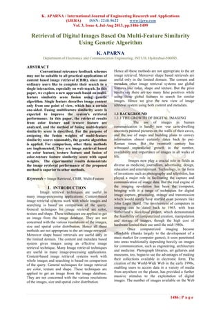 K. APARNA / International Journal of Engineering Research and Applications
(IJERA) ISSN: 2248-9622 www.ijera.com
Vol. 3, Issue 4, Jul-Aug 2013, pp.1486-1499
1486 | P a g e
Retrieval of Digital Images Based On Multi-Feature Similarity
Using Genetic Algorithm
K. APARNA
Department of Electronics and Communication Engineering, JNTUH, Hyderabad-500085.
ABSTRACT
Conventional relevance feedback schemes
may not be suitable to all practical applications of
content based image retrieval (CBIR), since most
ordinary users like to complete their search in a
single interaction, especially on web search. In this
paper, we explore a new approach based on multi-
feature similarity score fusion using genetic
algorithm. Single feature describes image content
only from one point of view, which has a certain
one-sided. Fusing multifeature similarity score is
expected to improve the system's retrieval
performance. In this paper, the retrieval results
from color feature and texture feature are
analyzed, and the method of fusing multi-feature
similarity score is described. For the purpose of
assigning the fusion weights of multi-feature
similarity scores reasonably, the genetic algorithm
is applied. For comparison, other three methods
are implemented. They are image retrieval based
on color feature, texture feature and fusion of
color-texture feature similarity score with equal
weights. The experimental results demonstrate
the image retrieval performance of the proposed
method is superior to other methods.
Keywords – Image Retrieval, CBIR, Multi-Feature
I. INTRODUCTION
Image retrieval techniques are useful in
many image-processing applications. Content-based
image retrieval systems work with whole images and
searching is based on comparison of the query.
General techniques for image retrieval are color,
texture and shape. These techniques are applied to get
an image from the image database. They are not
concerned with the various resolutions of the images,
size and spatial color distribution. Hence all these
methods are not appropriate to the art image retrieval.
Moreover shape based retrievals are useful only in
the limited domain. The content and metadata based
system gives images using an effective image
retrieval technique. Many Image retrieval techniques
are useful in many image-processing applications.
Content-based image retrieval systems work with
whole images and searching is based on comparison
of the query. General techniques for image retrieval
are color, texture and shape. These techniques are
applied to get an image from the image database.
They are not concerned with the various resolutions
of the images, size and spatial color distribution.
Hence all these methods are not appropriate to the art
image retrieval. Moreover shape based retrievals are
useful only in the limited domain. The content and
metadata other image retrieval systems use global
features like color, shape and texture. But the prior
results say there are too many false positives while
using those global features to search for similar
images. Hence we give the new view of image
retrieval system using both content and metadata.
1.1 BACKGROUND
1.1.1 THE GROWTH OF DIGITAL IMAGING
The use of images in human
communication is hardly new -our cave-dwelling
ancestors painted pictures on the walls of their caves,
and the use of maps and building plans to convey
information almost certainly dates back to pre-
Roman times. But the twentieth century has
witnessed unparalleled growth in the number,
availability and importance of images in all walks of
life.
Images now play a crucial role in fields as
diverse as medicine, journalism, advertising, design,
education and entertainment. Technology, in the form
of inventions such as photography and television, has
played a major role in facilitating the capture and
communication of image data. But the real engine of
the imaging revolution has been the computer,
bringing with it a range of techniques for digital
image capture, processing, storage and transmission
which would surely have startled even pioneers like
John Logie Baird. The involvement of computers in
imaging can be dated back to 1965, with Ivan
Sutherland’s Sketchpad project, which demonstrated
the feasibility of computerized creation, manipulation
and storage of images, though the high cost of
hardware limited their use until the mid-1980s.
Once computerized imaging became
affordable (thanks largely to the development of a
mass market for computer games), it soon penetrated
into areas traditionally depending heavily on images
for communication, such as engineering, architecture
and medicine. Photograph libraries, art galleries and
museums, too, began to see the advantages of making
their collections available in electronic form. The
creation of the World-Wide Web in the early 1990s,
enabling users to access data in a variety of media
from anywhere on the planet, has provided a further
massive stimulus to the exploitation of digital
images. The number of images available on the Web
 