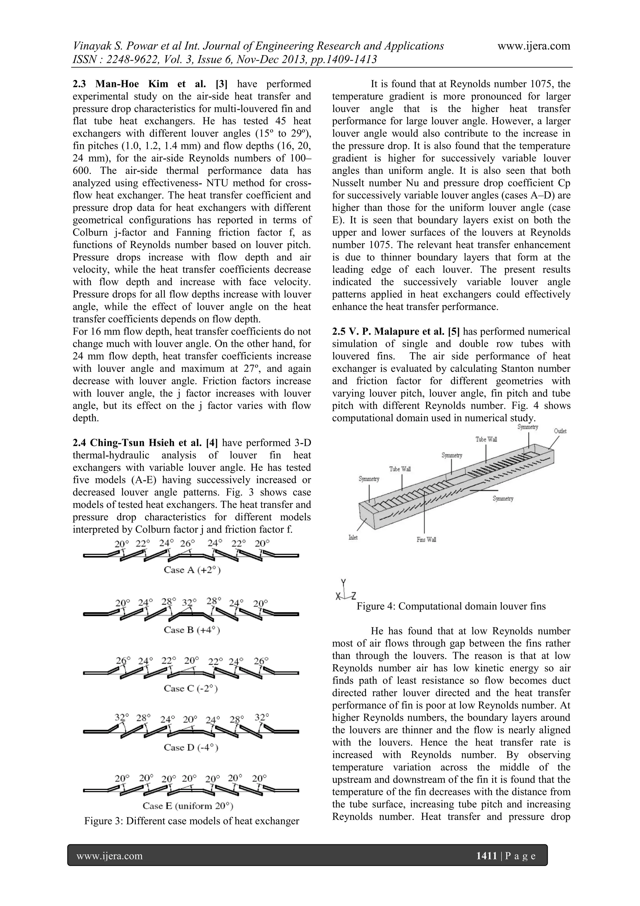 Vinayak S. Powar et al Int. Journal of Engineering Research and Applications
ISSN : 2248-9622, Vol. 3, Issue 6, Nov-Dec 2013, pp.1409-1413
2.3 Man-Hoe Kim et al. [3] have performed
experimental study on the air-side heat transfer and
pressure drop characteristics for multi-louvered fin and
flat tube heat exchangers. He has tested 45 heat
exchangers with different louver angles (15º to 29º),
fin pitches (1.0, 1.2, 1.4 mm) and flow depths (16, 20,
24 mm), for the air-side Reynolds numbers of 100–
600. The air-side thermal performance data has
analyzed using effectiveness- NTU method for crossflow heat exchanger. The heat transfer coefficient and
pressure drop data for heat exchangers with different
geometrical configurations has reported in terms of
Colburn j-factor and Fanning friction factor f, as
functions of Reynolds number based on louver pitch.
Pressure drops increase with flow depth and air
velocity, while the heat transfer coefficients decrease
with flow depth and increase with face velocity.
Pressure drops for all flow depths increase with louver
angle, while the effect of louver angle on the heat
transfer coefficients depends on flow depth.
For 16 mm flow depth, heat transfer coefficients do not
change much with louver angle. On the other hand, for
24 mm flow depth, heat transfer coefficients increase
with louver angle and maximum at 27º, and again
decrease with louver angle. Friction factors increase
with louver angle, the j factor increases with louver
angle, but its effect on the j factor varies with flow
depth.

www.ijera.com

It is found that at Reynolds number 1075, the
temperature gradient is more pronounced for larger
louver angle that is the higher heat transfer
performance for large louver angle. However, a larger
louver angle would also contribute to the increase in
the pressure drop. It is also found that the temperature
gradient is higher for successively variable louver
angles than uniform angle. It is also seen that both
Nusselt number Nu and pressure drop coefficient Cp
for successively variable louver angles (cases A–D) are
higher than those for the uniform louver angle (case
E). It is seen that boundary layers exist on both the
upper and lower surfaces of the louvers at Reynolds
number 1075. The relevant heat transfer enhancement
is due to thinner boundary layers that form at the
leading edge of each louver. The present results
indicated the successively variable louver angle
patterns applied in heat exchangers could effectively
enhance the heat transfer performance.
2.5 V. P. Malapure et al. [5] has performed numerical
simulation of single and double row tubes with
louvered fins. The air side performance of heat
exchanger is evaluated by calculating Stanton number
and friction factor for different geometries with
varying louver pitch, louver angle, fin pitch and tube
pitch with different Reynolds number. Fig. 4 shows
computational domain used in numerical study.

2.4 Ching-Tsun Hsieh et al. [4] have performed 3-D
thermal-hydraulic analysis of louver fin heat
exchangers with variable louver angle. He has tested
five models (A-E) having successively increased or
decreased louver angle patterns. Fig. 3 shows case
models of tested heat exchangers. The heat transfer and
pressure drop characteristics for different models
interpreted by Colburn factor j and friction factor f.

Figure 4: Computational domain louver fins

Figure 3: Different case models of heat exchanger
www.ijera.com

He has found that at low Reynolds number
most of air flows through gap between the fins rather
than through the louvers. The reason is that at low
Reynolds number air has low kinetic energy so air
finds path of least resistance so flow becomes duct
directed rather louver directed and the heat transfer
performance of fin is poor at low Reynolds number. At
higher Reynolds numbers, the boundary layers around
the louvers are thinner and the flow is nearly aligned
with the louvers. Hence the heat transfer rate is
increased with Reynolds number. By observing
temperature variation across the middle of the
upstream and downstream of the fin it is found that the
temperature of the fin decreases with the distance from
the tube surface, increasing tube pitch and increasing
Reynolds number. Heat transfer and pressure drop

1411 | P a g e

 
