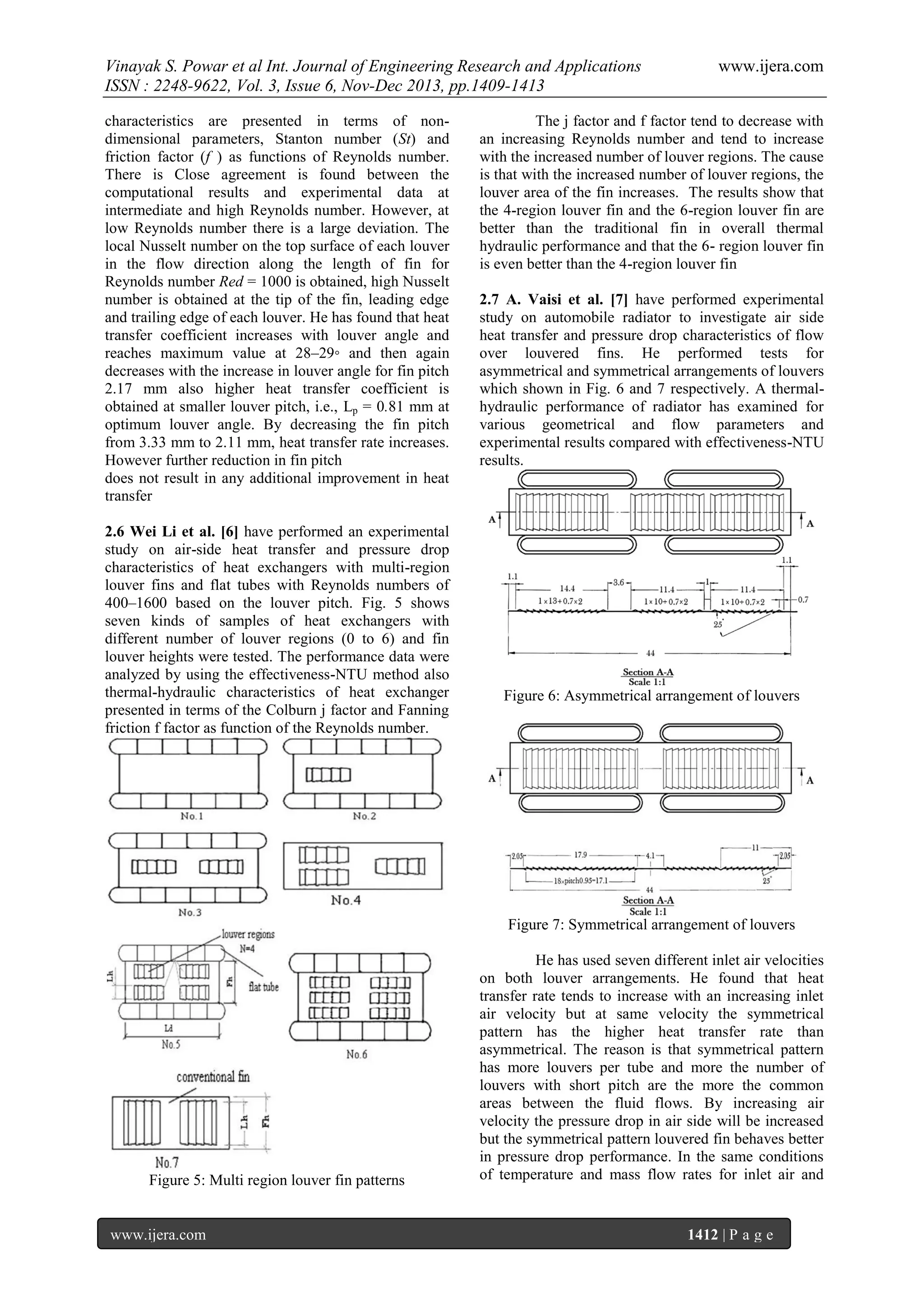 Vinayak S. Powar et al Int. Journal of Engineering Research and Applications
ISSN : 2248-9622, Vol. 3, Issue 6, Nov-Dec 2013, pp.1409-1413
characteristics are presented in terms of nondimensional parameters, Stanton number (St) and
friction factor (f ) as functions of Reynolds number.
There is Close agreement is found between the
computational results and experimental data at
intermediate and high Reynolds number. However, at
low Reynolds number there is a large deviation. The
local Nusselt number on the top surface of each louver
in the flow direction along the length of fin for
Reynolds number Red = 1000 is obtained, high Nusselt
number is obtained at the tip of the fin, leading edge
and trailing edge of each louver. He has found that heat
transfer coefficient increases with louver angle and
reaches maximum value at 28–29◦ and then again
decreases with the increase in louver angle for fin pitch
2.17 mm also higher heat transfer coefficient is
obtained at smaller louver pitch, i.e., Lp = 0.81 mm at
optimum louver angle. By decreasing the fin pitch
from 3.33 mm to 2.11 mm, heat transfer rate increases.
However further reduction in fin pitch
does not result in any additional improvement in heat
transfer
2.6 Wei Li et al. [6] have performed an experimental
study on air-side heat transfer and pressure drop
characteristics of heat exchangers with multi-region
louver fins and flat tubes with Reynolds numbers of
400–1600 based on the louver pitch. Fig. 5 shows
seven kinds of samples of heat exchangers with
different number of louver regions (0 to 6) and fin
louver heights were tested. The performance data were
analyzed by using the effectiveness-NTU method also
thermal-hydraulic characteristics of heat exchanger
presented in terms of the Colburn j factor and Fanning
friction f factor as function of the Reynolds number.

www.ijera.com

The j factor and f factor tend to decrease with
an increasing Reynolds number and tend to increase
with the increased number of louver regions. The cause
is that with the increased number of louver regions, the
louver area of the fin increases. The results show that
the 4-region louver fin and the 6-region louver fin are
better than the traditional fin in overall thermal
hydraulic performance and that the 6- region louver fin
is even better than the 4-region louver fin
2.7 A. Vaisi et al. [7] have performed experimental
study on automobile radiator to investigate air side
heat transfer and pressure drop characteristics of flow
over louvered fins. He performed tests for
asymmetrical and symmetrical arrangements of louvers
which shown in Fig. 6 and 7 respectively. A thermalhydraulic performance of radiator has examined for
various geometrical and flow parameters and
experimental results compared with effectiveness-NTU
results.

Figure 6: Asymmetrical arrangement of louvers

Figure 7: Symmetrical arrangement of louvers

Figure 5: Multi region louver fin patterns

www.ijera.com

He has used seven different inlet air velocities
on both louver arrangements. He found that heat
transfer rate tends to increase with an increasing inlet
air velocity but at same velocity the symmetrical
pattern has the higher heat transfer rate than
asymmetrical. The reason is that symmetrical pattern
has more louvers per tube and more the number of
louvers with short pitch are the more the common
areas between the fluid flows. By increasing air
velocity the pressure drop in air side will be increased
but the symmetrical pattern louvered fin behaves better
in pressure drop performance. In the same conditions
of temperature and mass flow rates for inlet air and

1412 | P a g e

 