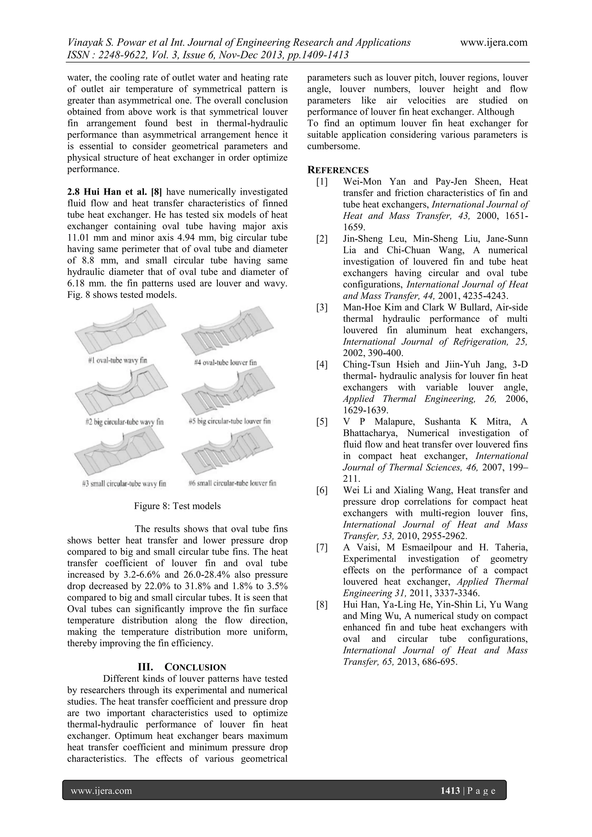 Vinayak S. Powar et al Int. Journal of Engineering Research and Applications
ISSN : 2248-9622, Vol. 3, Issue 6, Nov-Dec 2013, pp.1409-1413
water, the cooling rate of outlet water and heating rate
of outlet air temperature of symmetrical pattern is
greater than asymmetrical one. The overall conclusion
obtained from above work is that symmetrical louver
fin arrangement found best in thermal-hydraulic
performance than asymmetrical arrangement hence it
is essential to consider geometrical parameters and
physical structure of heat exchanger in order optimize
performance.

parameters such as louver pitch, louver regions, louver
angle, louver numbers, louver height and flow
parameters like air velocities are studied on
performance of louver fin heat exchanger. Although
To find an optimum louver fin heat exchanger for
suitable application considering various parameters is
cumbersome.

REFERENCES
[1]

2.8 Hui Han et al. [8] have numerically investigated
fluid flow and heat transfer characteristics of finned
tube heat exchanger. He has tested six models of heat
exchanger containing oval tube having major axis
11.01 mm and minor axis 4.94 mm, big circular tube
having same perimeter that of oval tube and diameter
of 8.8 mm, and small circular tube having same
hydraulic diameter that of oval tube and diameter of
6.18 mm. the fin patterns used are louver and wavy.
Fig. 8 shows tested models.

[2]

[3]

[4]

[5]

[6]
Figure 8: Test models
The results shows that oval tube fins
shows better heat transfer and lower pressure drop
compared to big and small circular tube fins. The heat
transfer coefficient of louver fin and oval tube
increased by 3.2-6.6% and 26.0-28.4% also pressure
drop decreased by 22.0% to 31.8% and 1.8% to 3.5%
compared to big and small circular tubes. It is seen that
Oval tubes can significantly improve the fin surface
temperature distribution along the flow direction,
making the temperature distribution more uniform,
thereby improving the fin efficiency.

III.

CONCLUSION

www.ijera.com

[7]

[8]

Wei-Mon Yan and Pay-Jen Sheen, Heat
transfer and friction characteristics of fin and
tube heat exchangers, International Journal of
Heat and Mass Transfer, 43, 2000, 16511659.
Jin-Sheng Leu, Min-Sheng Liu, Jane-Sunn
Lia and Chi-Chuan Wang, A numerical
investigation of louvered fin and tube heat
exchangers having circular and oval tube
configurations, International Journal of Heat
and Mass Transfer, 44, 2001, 4235-4243.
Man-Hoe Kim and Clark W Bullard, Air-side
thermal hydraulic performance of multi
louvered fin aluminum heat exchangers,
International Journal of Refrigeration, 25,
2002, 390-400.
Ching-Tsun Hsieh and Jiin-Yuh Jang, 3-D
thermal- hydraulic analysis for louver fin heat
exchangers with variable louver angle,
Applied Thermal Engineering, 26, 2006,
1629-1639.
V P Malapure, Sushanta K Mitra, A
Bhattacharya, Numerical investigation of
fluid flow and heat transfer over louvered fins
in compact heat exchanger, International
Journal of Thermal Sciences, 46, 2007, 199–
211.
Wei Li and Xialing Wang, Heat transfer and
pressure drop correlations for compact heat
exchangers with multi-region louver fins,
International Journal of Heat and Mass
Transfer, 53, 2010, 2955-2962.
A Vaisi, M Esmaeilpour and H. Taheria,
Experimental investigation of geometry
effects on the performance of a compact
louvered heat exchanger, Applied Thermal
Engineering 31, 2011, 3337-3346.
Hui Han, Ya-Ling He, Yin-Shin Li, Yu Wang
and Ming Wu, A numerical study on compact
enhanced fin and tube heat exchangers with
oval and circular tube configurations,
International Journal of Heat and Mass
Transfer, 65, 2013, 686-695.

Different kinds of louver patterns have tested
by researchers through its experimental and numerical
studies. The heat transfer coefficient and pressure drop
are two important characteristics used to optimize
thermal-hydraulic performance of louver fin heat
exchanger. Optimum heat exchanger bears maximum
heat transfer coefficient and minimum pressure drop
characteristics. The effects of various geometrical
www.ijera.com

1413 | P a g e

 