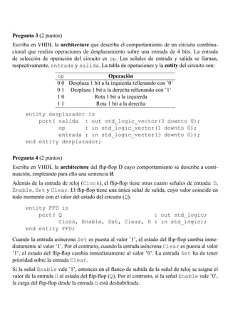 Pregunta 3 (2 puntos)
Escriba en VHDL la architecture que describa el comportamiento de un circuito combina-
cional que realiza operaciones de desplazamiento sobre una entrada de 4 bits. La entrada
de selecci´on de operaci´on del circuito es op. Las se˜nales de entrada y salida se llaman,
respectivamente, entrada y salida. La tabla de operaciones y la entity del circuito son:
op Operaci´on
0 0 Desplaza 1 bit a la izquierda rellenando con ’0’
0 1 Desplaza 1 bit a la derecha rellenando con ’1’
1 0 Rota 1 bit a la izquierda
1 1 Rota 1 bit a la derecha
entity desplazador is
port( salida : out std_logic_vector(3 downto 0);
op : in std_logic_vector(1 downto 0);
entrada : in std_logic_vector(3 downto 0));
end entity desplazador;
Pregunta 4 (2 puntos)
Escriba en VHDL la architecture del ﬂip-ﬂop D cuyo comportamiento se describe a conti-
nuaci´on, empleando para ello una sentencia if.
Adem´as de la entrada de reloj (Clock), el ﬂip-ﬂop tiene otras cuatro se˜nales de entrada: D,
Enable, Set y Clear. El ﬂip-ﬂop tiene una ´unica se˜nal de salida, cuyo valor coincide en
todo momento con el valor del estado del circuito (Q).
entity FFD is
port( Q : out std_logic;
Clock, Enable, Set, Clear, D : in std_logic);
end entity FFD;
Cuando la entrada as´ıncrona Set es puesta al valor ’1’, el estado del ﬂip-ﬂop cambia inme-
diatamente al valor ’1’. Por el contrario, cuando la entrada as´ıncrona Clear es puesta al valor
’1’, el estado del ﬂip-ﬂop cambia inmediatamente al valor ’0’. La entrada Set ha de tener
prioridad sobre la entrada Clear.
Si la se˜nal Enable vale ’1’, entonces en el ﬂanco de subida de la se˜nal de reloj se asigna el
valor de la entrada D al estado del ﬂip-ﬂop (Q). Por el contrario, si la se˜nal Enable vale ’0’,
la carga del ﬂip-ﬂop desde la entrada D est´a deshabilitada.
 