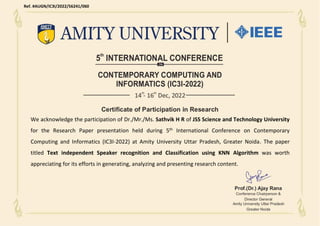 We acknowledge the participation of Dr./Mr./Ms. Sathvik H R of JSS Science and Technology University
for the Research Paper presentation held during 5th International Conference on Contemporary
Computing and Informatics (IC3I-2022) at Amity University Uttar Pradesh, Greater Noida. The paper
titled Text independent Speaker recognition and Classification using KNN Algorithm was worth
appreciating for its efforts in generating, analyzing and presenting research content.
Ref. #AUGN/IC3I/2022/56241/060
 