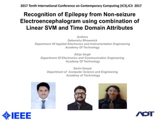 Recognition of Epilepsy from Non-seizure
Electroencephalogram using combination of
Linear SVM and Time Domain Attributes
Authors
Debanshu Bhowmick
Department Of Applied Electronics and Instrumentation Engineering
Academy Of Technology
Atrija Singh
Department Of Electronics and Communication Engineering
Academy Of Technology
Sarini Sanyal
Department of Computer Science and Engineering
Academy of Technology
2017 Tenth International Conference on Contemporary Computing (IC3),IC3 2017
 