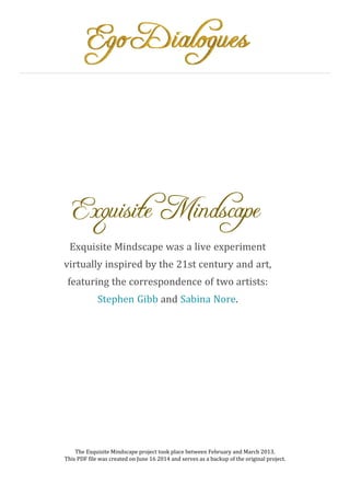 Exquisite Mindscape
Exquisite Mindscape was a live experiment
virtually inspired by the 21st century and art,
featuring the correspondence of two artists:
Stephen Gibb and Sabina Nore.
The Exquisite Mindscape project took place between February and March 2013.
This PDF file was created on June 16 2014 and serves as a backup of the original project.
 