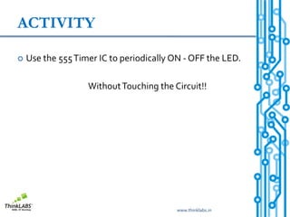 ACTIVITY

   Use the 555 Timer IC to periodically ON - OFF the LED.

                   Without Touching the Circuit!!




                                         www.thinklabs.in
 
