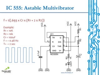 IC 555: Astable Multivibrator

f = 1/(.693 x C1 x (R1 + 2 x R2))

Example:
R1 = 10K
R2 = 10k
C1 = 100uF
F = ~ 0.48 Hz
T= ~ 2 sec




                                    www.thinklabs.in
 