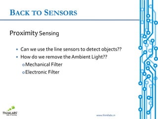 BACK TO SENSORS

Proximity Sensing

     Can we use the line sensors to detect objects??
     How do we remove the Ambient Light??
        Mechanical Filter

        Electronic Filter




                                         www.thinklabs.in
 