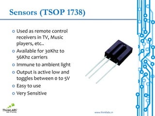 Sensors (TSOP 1738)

 Used as remote control
  receivers in TV, Music
  players, etc..
 Available for 30Khz to
  56Khz carriers
 Immune to ambient light

 Output is active low and
  toggles between 0 to 5V
 Easy to use

 Very Sensitive




                             www.thinklabs.in
 
