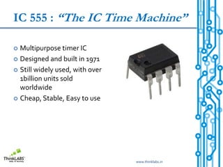 IC 555 : “The IC Time Machine”

 Multipurpose timer IC
 Designed and built in 1971

 Still widely used, with over
  1billion units sold
  worldwide
 Cheap, Stable, Easy to use




                                 www.thinklabs.in
 