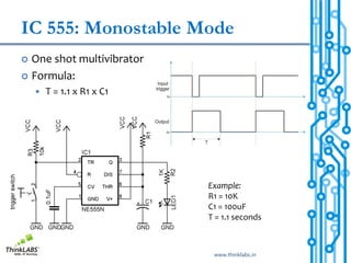 IC 555: Monostable Mode
 One shot multivibrator
 Formula:
       T = 1.1 x R1 x C1




                            Example:
                            R1 = 10K
                            C1 = 100uF
                            T = 1.1 seconds



                             www.thinklabs.in
 