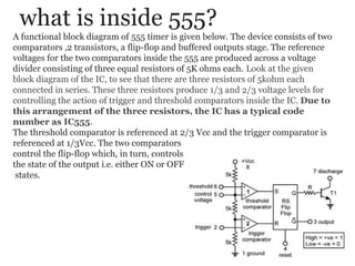 what is inside 555?
A functional block diagram of 555 timer is given below. The device consists of two
comparators ,2 transistors, a flip-flop and buffered outputs stage. The reference
voltages for the two comparators inside the 555 are produced across a voltage
divider consisting of three equal resistors of 5K ohms each. Look at the given
block diagram of the IC, to see that there are three resistors of 5kohm each
connected in series. These three resistors produce 1/3 and 2/3 voltage levels for
controlling the action of trigger and threshold comparators inside the IC. Due to
this arrangement of the three resistors, the IC has a typical code
number as IC555.
The threshold comparator is referenced at 2/3 Vcc and the trigger comparator is
referenced at 1/3Vcc. The two comparators
control the flip-flop which, in turn, controls
the state of the output i.e. either ON or OFF
states.
 