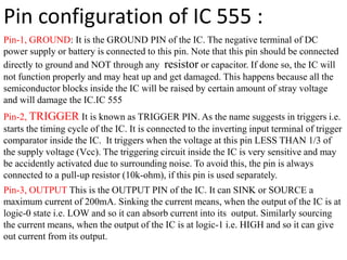 Pin configuration of IC 555 :
Pin-1, GROUND: It is the GROUND PIN of the IC. The negative terminal of DC
power supply or battery is connected to this pin. Note that this pin should be connected
directly to ground and NOT through any resistor or capacitor. If done so, the IC will
not function properly and may heat up and get damaged. This happens because all the
semiconductor blocks inside the IC will be raised by certain amount of stray voltage
and will damage the IC.IC 555
Pin-2, TRIGGER It is known as TRIGGER PIN. As the name suggests in triggers i.e.
starts the timing cycle of the IC. It is connected to the inverting input terminal of trigger
comparator inside the IC. It triggers when the voltage at this pin LESS THAN 1/3 of
the supply voltage (Vcc). The triggering circuit inside the IC is very sensitive and may
be accidently activated due to surrounding noise. To avoid this, the pin is always
connected to a pull-up resistor (10k-ohm), if this pin is used separately.
Pin-3, OUTPUT This is the OUTPUT PIN of the IC. It can SINK or SOURCE a
maximum current of 200mA. Sinking the current means, when the output of the IC is at
logic-0 state i.e. LOW and so it can absorb current into its output. Similarly sourcing
the current means, when the output of the IC is at logic-1 i.e. HIGH and so it can give
out current from its output.
 