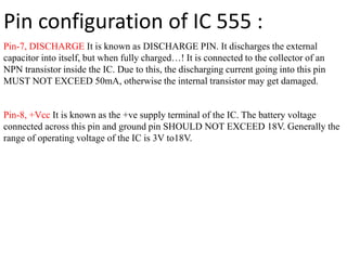 Pin-7, DISCHARGE It is known as DISCHARGE PIN. It discharges the external
capacitor into itself, but when fully charged…! It is connected to the collector of an
NPN transistor inside the IC. Due to this, the discharging current going into this pin
MUST NOT EXCEED 50mA, otherwise the internal transistor may get damaged.
Pin-8, +Vcc It is known as the +ve supply terminal of the IC. The battery voltage
connected across this pin and ground pin SHOULD NOT EXCEED 18V. Generally the
range of operating voltage of the IC is 3V to18V.
Pin configuration of IC 555 :
 