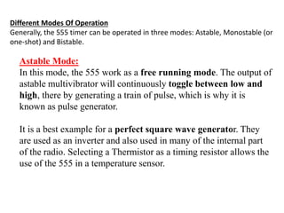 Different Modes Of Operation
Generally, the 555 timer can be operated in three modes: Astable, Monostable (or
one-shot) and Bistable.
Astable Mode:
In this mode, the 555 work as a free running mode. The output of
astable multivibrator will continuously toggle between low and
high, there by generating a train of pulse, which is why it is
known as pulse generator.
It is a best example for a perfect square wave generator. They
are used as an inverter and also used in many of the internal part
of the radio. Selecting a Thermistor as a timing resistor allows the
use of the 555 in a temperature sensor.
 