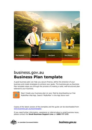 business.gov.au
Business Plan template
A good business plan can help you secure finance, define the direction of your
business and create strategies to achieve your goals. The business.gov.au Business
Plan template steps you through the process of creating a solid, well-structured plan
tailored to your business.
New! Create your business plan on your iPad by downloading our free
MyBizPlan iPad App. Search ‘MyBizPlan’ in the App Store now!

Copies of the latest version of this template and the guide can be downloaded from
www.business.gov.au/businessplan.
If you need further information, assistance or referral about a small business issue,
please contact the Small Business Support Line on 1800 777 275.

 