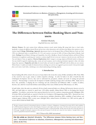 International Conference on eBusiness, eCommerce, eManagement, eLearning and eGovernance [IC5E] 26
Cite this article as: Abdullatif Alhudaithy. “The Differences between Online Banking Users and Non-
users.” International Conference on eBusiness, eCommerce, eManagement, eLearning and eGovernance
(2015): 26-38. Print.
International Conference on eBusiness, eCommerce, eManagement, eLearning and eGovernance
2015 [IC5E 2015]
ISBN 978-81-929742-8-6 VOL 1
Website www.ic5e.org eMail ic5e2015@ic5e.org
Received 01 - January - 2015 Accepted 30 - May - 2015
Article ID IC5E003 eAID IC5E.2015.003
The Differences between Online Banking Users and Non-
users
Abdullatif Alhudaithy
King Kalid University, Saudi Arabia
Abstract: Purpose; This study examines factors influencing intentions towards internet banking (IB) among bank clients in Saudi Arabia.
Specifically, it examines the differences between IB users and non-users in their characteristics and in the factors that influence their intention to start or
continue using IB. Design, Methodology, Approach; Questionnaires based on the Decomposed theory of Planned Behaviour (Taylor and Todd,
1995) were administered online to existing IB users (N= 651) and in person to non-users (n=408), all clients of Riyad bank in (Riyath), Saudi
Arabia. Findings; Perceived Relative Advantage and Compatibility, Ease of Use, Self-efficacy, Resource Facilitating Conditions and Perceived Website
Characteristics are significant in predicting users’ intention to continue using IB, but not in non-users’ intention to start; for non-users, only Perceived
Trust and Subjective Norms are significant. Practical Implications; Banks’ strategies to encourage adoption of IB should include two dimensions,
Non-users should be targeted by emphasising safety, security and social acceptance; users by enhancing the features important to them, with website
design of key importance. Originality and value; the research refines and extends the original DTPB model with the addition of a new construct,
Website Features. It confirms and clarifies the distinction between technology users and non-users suggested in previous research. It also provides insights
from a novel context, Saudi Arabia, contributing to cross cultural understanding of technology adoption.
1. Introduction
Internet banking (IB) will be critical to the success of many banks in the twenty-first century (Walker and Johnson 2005; Waite 2006)
as they search for ways to gain, sustain or combat competitive advantage. In order for banks to be able to benefit from this
technological development, however, they need to understand the perceptions, attitudes and needs of existing and potential
customers. This knowledge is crucial to the development of suitable marketing strategies (Peter and Olsson 2008). Banks need to
know who, specifically, is adopting this new technology and why (Lichtenstein and Williamson 2006). A number of authors,
therefore, have called for research that facilitates understanding of these issues (Ndubisi and Sinti 2006; Kuisma et al. 2007).
In Saudi Arabia, where this study was conducted, all eleven Saudi commercial banks were offering a full interactive Internet service by
2005, and Saudi banks are reported to spend some $190 million annually (Asharq-Alawsat 2003) on developing their Internet
capabilities. Nevertheless, concerns have been expressed about the low level of e-commerce transactions generally (Abdulgader 2004;
Al-Grefani 2004) and Saudi banks are reported to find the level of adoption of IB disappointing (Luthra 2007). Questions have been
raised about levels of knowledge and skills for accessing Internet services (Almobarraz 2007); availability of hard/software and
technical support (Aladwani 2003); security issues (Almogbil 2005); cultural barriers (Al-Gahtani et al. 2007) and the quality of
services offered (Sohail and Shaikh 2008).
This paper is prepared exclusively for International Conference on eBusiness, eCommerce, eManagement, eLearning and eGovernance [IC5E] which is published
by ASDF International, Registered in London, United Kingdom. Permission to make digital or hard copies of part or all of this work for personal or classroom use
is granted without fee provided that copies are not made or distributed for profit or commercial advantage, and that copies bear this notice and the full citation on
the first page. Copyrights for third-party components of this work must be honoured. For all other uses, contact the owner/author(s). Copyright Holder can be
reached at copy@asdf.international for distribution.
2015 © Reserved by ASDF.international
 