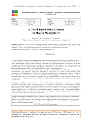 International Conference on eBusiness, eCommerce, eManagement, eLearning and eGovernance [IC5E] 58
Cite this article as: Liwen He, Jie Li, Weifeng Lu, Jun Huang. “A Cloud-Based WBAN System for Health
Management.” International Conference on eBusiness, eCommerce, eManagement, eLearning and
eGovernance (2015): 58-67. Print.
International Conference on eBusiness, eCommerce, eManagement, eLearning and eGovernance
2015 [IC5E 2015]
ISBN 978-81-929742-8-6 VOL 1
Website www.ic5e.org eMail ic5e2015@ic5e.org
Received 01 - January - 2015 Accepted 30 - May - 2015
Article ID IC5E006 eAID IC5E.2015.006
A Cloud-Based WBAN System
for Health Management
Liwen He1
, Jie Li1
, Weifeng Lu1
, Jun Huang1
1
College of Computer, Nanjing University of Posts and Telecommunications, Nanjing, China
Abstract: In this paper, a novel cloud-based WBAN health management system is introduced to. This system can be used for people’s health
information collection, record, storage and transmission, health status monitoring and assessment, health education, telemedicine, and remote health
management. Therefore it can provide health management services on-demand timely, appropriately and without boundaries.
Keywords: cloud; Wireless Body Area Network; IoT; health management system
I. INTRODUCTION
With the improvement of people's living standard, people pay more attention to their health. But the aging population has become a
trend all over the world, old people easily suffer from diseases such as diabetes, hypertension and cardiovascular and cerebrovascular
disease. In the meantime, young and middle-aged patients with chronic disease are growing because of the rapid pace of life, the huge
working pressure and the unhealthy lifestyle. According to the report published in 2013 by Chinese center for disease control and
prevention, there are about 330 million hypertensive patients and 100 million diabetic patients in China, which have become the
number one killer to Chinese people. Health management issues are facing a tremendous challenge.
Nowadays, information and communication technology are gradually entering the health service field. The health management
applications for a large population, based on the combination of wireless body area network (WBAN), broadband mobile
communication and cloud computing, are made possible. To sharply reduce the costs of health and medical treatment, to change the
uneven allocation of medical resources and to improve the health care, developing digital medical technology turns out to be an
important method. There are a lot researches on wireless body area network technology, cloud computing technology, health
assessment system, telemedicine and home-care model at home and abroad, which have put forward a number of innovative theories
and applications.
In this paper, a novel health management system is introduced which integrates wireless body area network, cloud computing, the
Internet of things and other advanced information technology. This system can be used for people’s health information collection,
record and transmission, health status monitoring and assessment, health education, telemedicine, and remote health management.
Therefore it can provide health management services timely, appropriately and without boundaries. The remainder of this paper is
organized as follows. Section 2 presents an overview of the different researches in this field. In Section 3, we give a brief introduction
of the technologies that is related to the sensor-cloud system. Section 4 presents a detailed description of the health management
system. The conclusion and future work are shown in Section 5.
This paper is prepared exclusively for International Conference on eBusiness, eCommerce, eManagement, eLearning and eGovernance [IC5E] which is published
by ASDF International, Registered in London, United Kingdom. Permission to make digital or hard copies of part or all of this work for personal or classroom use
is granted without fee provided that copies are not made or distributed for profit or commercial advantage, and that copies bear this notice and the full citation on
the first page. Copyrights for third-party components of this work must be honoured. For all other uses, contact the owner/author(s). Copyright Holder can be
reached at copy@asdf.international for distribution.
2015 © Reserved by ASDF.international
 