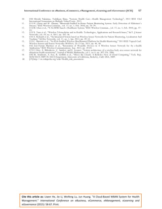 International Conference on eBusiness, eCommerce, eManagement, eLearning and eGovernance [IC5E] 67
Cite this article as: Liwen He, Jie Li, Weifeng Lu, Jun Huang. “A Cloud-Based WBAN System for Health
Management.” International Conference on eBusiness, eCommerce, eManagement, eLearning and
eGovernance (2015): 58-67. Print.
10. [10] Hiroshi Nakajima, Toshikazu Shiga, “Systems Health Care---Health Management Technology”, 2013 IEEE 43rd
International Symposium on Multiple-Valued Logic, 2013.
11. [11] H. Cheng and W. Zhuang, “Bluetooth-Enabled in-Home Patient Monitoring System: Early Detection of Alzheimer’s
Disease,” IEEE Wireless Commun., vol. 17, no. 1, Feb. 2010, pp. 74–79.
12. [12] M. Chen et al., “A 2G-RFID-based e-Healthcare System,” IEEE Wireless Commun., vol. 17, no. 1, Feb. 2010, pp. 37–
43.
13. [13] X. Yang et al., “Wireless Telemedicine and m-Health: Technologies, Applications and Research Issues,” Int’l. J.Sensor
Networks, vol. 10, no. 4, 2011, pp. 202–36.
14. [14] A. Redondi et al., “An Integrated System based on Wireless Sensor Networks for Patient Monitoring, Localization And
Tracking,” Ad Hoc Networks, vol. 11, no. 1, Jan. 2013, pp. 39–53.
15. [15] C. Mariotti et al., “An IPv6-Enabled Wireless ShoeMounted Platform for Health-Monitoring,” 2013 IEEE Topical Conf.
Wireless Sensors and Sensor Networks (WiSNet), 20–23 Jan. 2013, pp. 46, 48.
16. [16] José-Fernán Martínez et al., “Integration of Wearable Devices in A Wireless Sensor Network for An e-health
Application,” IEEE Wireless Communications, Aug. 2013, pp. 39-49.
17. [17] C.Otto, A. Milenkovic, C. Sanders, and E. Jovanov, “System architecture of a wireless body area sensor network for
ubiquitous health monitoring”, Journal of Mobile Multimedia, vol.1, no.4, pp. 307-326, 2006.
18. [18] M. Armbrust, A. Fox, R. Griffith et al., “Above the Clouds: A Berkeley View of Cloud Computing,” Tech. Rep.
UCB/EECS-2009-28, EECS Department, University of California, Berkeley, Calif, USA, 2009.
19. [19] http://en.wikipedia.org/wiki/Health_risk_assessment.
 
