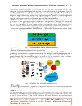 International Conference on eBusiness, eCommerce, eManagement, eLearning and eGovernance [IC5E] 60
Cite this article as: Liwen He, Jie Li, Weifeng Lu, Jun Huang. “A Cloud-Based WBAN System for Health
Management.” International Conference on eBusiness, eCommerce, eManagement, eLearning and
eGovernance (2015): 58-67. Print.
service “anytime, anywhere”, can share data and collaborate with other more easily, and can keep their data stored safely in the
infrastructure [18]. Specific to our health management system, after receiving people’s health data, the cloud computing platform will
store them, and update them when new data comes. The data can be accessed “anytime and anywhere” from the cloud by the owner
and his/her authorized doctors or family members. At the same time, the health management system running on top of the cloud
infrastructure facilitates the analysis of the personal electronic health record and identifies some high-risk person who might develop a
number of specific diseases using a number of mathematical models. Finally the cloud health management system will send an alert to
the doctors or health-care professionals for immediate actions based on the results of the data analysis [5].
3.3 IoT (Internet of Things). Sensors, motes, Wireless Sensor Networks, semantic middleware architecture, ontologies, etc. are part
of the Internet of Things, have already become a very popular research topics. The number of applications based on the IoT has
boomed in recent years. And these applications have some unique characteristics. They are autonomous in their data capture patterns,
have event transferring capabilities and provide strong interoperability or network connectivity [16]. Due to these specific features
(ubiquity, pervasiveness, miniaturization of components, etc.), it makes the health monitoring and management “timely” possible.
IV. Health Management System Based on Cloud
The overall health management system based on cloud computing and WBAN includes three different logic layers: hardware, software
and service shown in figure 1.
Fig. 1. Three different layers of health management platform
4.1. Hardware layer
The hardware layer has multiple functionalities: terminal, channel and cloud.
The terminal includes a large number of sensors, such as blood pressure monitor, digital Oximeter, the digital ECG monitor and so
on. It is used to collect people’s daily health parameters. After collecting health information by these sensors, the information then can
be transferred to some gateway such as intelligent mobile phone and computers through WIFI, Bluetooth or RFID. And the gateway
can forward the data to the cloud computing data center via the Internet or 3G or the private network. Figure 2 describes the
hardware layer of the health management system, which is a foundation for upper software layer.
Fig. 2. The hardware layer of the health management system
4.2. Software layer
The software layer has been implemented in two different Operating Systems: one is conventional desktop version based on Windows
and another is mobility version based on Android.
4.2.1. Desktop version
The Cloud health management system includes six subsystems, which are electronic health records system, Health Information
Collection System, health risk assessment system, health intervention system, health education system and telemedicine system shown
in Figure 3. Moreover, an Internet of Things system for health is part of the overall platform with the sensors for information
 