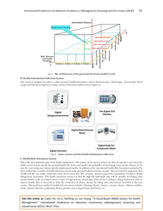 International Conference on eBusiness, eCommerce, eManagement, eLearning and eGovernance [IC5E] 62
Cite this article as: Liwen He, Jie Li, Weifeng Lu, Jun Huang. “A Cloud-Based WBAN System for Health
Management.” International Conference on eBusiness, eCommerce, eManagement, eLearning and
eGovernance (2015): 58-67. Print.
Fig. 5. The architecture of the personal electronic health record
B. Health Information Collection System.
This system is designed specially to collect person’s health information, such as blood pressure, blood sugar, electrocardio, blood
oxygen and body fat testing device using a variety of Wireless-enabled sensors (Figure 6).
Fig. 6. Some sensors used for health information collection
C. Health Risk Assessment System.
This is the most important part of the health management. This system can be used to analyze the data of a person’s own electronic
health record system, specify the personal health risk factors and predict the probability of developing some chronic diseases in the
next few years using some disease-specific mathematical models. In addition to the conventional Health Risk Assessment methods [19],
these models take a number of health risk factors stored in the personal health record into account. They are tested by using more than
20,000 real-life case studies which have been shown more than 90% accuracy, and have passed the examination of Chinese Health
Management Association. This health assessment system can find the high-risk individuals who will be possibly developing some
chronic diseases in the near future, however have not appeared any clinical signs. If the person is willing to change behavior in order to
improve health, then it can avoid or delay the occurrence of chronic diseases by taking some interventions described in the next
section. This prediction model for health risk assessment includes following chronic diseases: coronary disease, diabetes mellitus,
stroke, chronic obstructive pulmonary disease, prostate cancer, hypertension and obesity, etc.
 