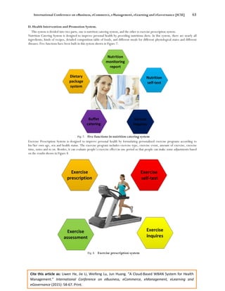 International Conference on eBusiness, eCommerce, eManagement, eLearning and eGovernance [IC5E] 63
Cite this article as: Liwen He, Jie Li, Weifeng Lu, Jun Huang. “A Cloud-Based WBAN System for Health
Management.” International Conference on eBusiness, eCommerce, eManagement, eLearning and
eGovernance (2015): 58-67. Print.
D. Health Intervention and Promotion System.
This system is divided into two parts, one is nutrition catering system, and the other is exercise prescription system.
Nutrition Catering System is designed to improve personal health by providing nutritious diets. In this system, there are nearly all
ingredients, kinds of recipes, detailed composition table of foods, and different meals for different physiological states and different
diseases. Five functions have been built in this system shown in Figure 7.
Fig. 7. Five functions in nutrition catering system
Exercise Prescription System is designed to improve personal health by formulating personalized exercise programs according to
his/her own age, sex and health status. The exercise program includes exercise type, exercise event, amount of exercise, exercise
time, notes and so on. Besides, it can evaluate people’s exercise effect in one period so that people can make some adjustments based
on the results shown in Figure 8.
Fig. 8. Exercise prescription system
 