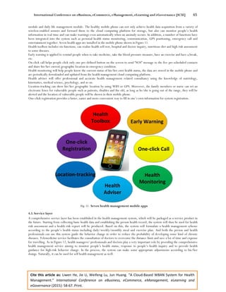 International Conference on eBusiness, eCommerce, eManagement, eLearning and eGovernance [IC5E] 65
Cite this article as: Liwen He, Jie Li, Weifeng Lu, Jun Huang. “A Cloud-Based WBAN System for Health
Management.” International Conference on eBusiness, eCommerce, eManagement, eLearning and
eGovernance (2015): 58-67. Print.
module and daily life management module. The healthy mobile phone can not only achieve health data acquisition from a variety of
wireless-enabled sensors and forward them to the cloud computing platform for storage, but also can monitor people’s health
information in real time and can make warnings even automatically when an anomaly occurs. In addition, a number of functions have
been integrated into the system such as personal health status monitoring, communication, GPS positioning, emergency call and
entertainment together. Seven health apps are installed in the mobile phone shown in Figure 11.
Health toolbox includes six functions, can realize health self-test, hospital and doctor inquiry, nutritious diet and high risk assessment
to some diseases.
Early warning is applied to remind people when to take medicine, take the blood pressure measure, have an exercise and have a break,
etc.
On-click call helps people click only one pre-defined button on the screen to send “SOS” message to the five pre-scheduled contacts
and share his/her current geographic location in emergency condition.
Health monitoring will help people know the current status of his/her own health status, the data are stored in the mobile phone and
are periodically downloaded and updated from the health management cloud computing platform.
Health adviser will offer professional and accurate health management related consultancy using the knowledge of nutriology,
kinematics, medical science, psychology, and so on.
Location-tracking can show his/her geographic location by using WIFI or GPS. Moreover, the family members or nurse can set an
electronic fence for vulnerable people such as patients, disables and the old, as long as he/she is going out of the range, they will be
alerted and the location of vulnerable people will be shown in their mobile phone.
One-click registration provides a faster, easier and more convenient way to fill in one’s own information for system registration.
Fig. 11. Seven health management mobile apps
4.3. Service layer
A comprehensive service layer has been established in the health management system, which will be packaged as a service product in
the future. Starting from collecting basic health data and establishing the person health record, the system will then be used for health
risk assessment and a health risk report will be produced. Based on this, the system will formulate a health management scheme
according to the people’s health status including daily/weekly/monthly meal and exercise plan. And both the person and health
professionals can use this system guide the behavior change in order to reduce the probability of developing some kind of chronic
diseases. Telemedicine service facilitates the consultation of doctors to overcome the distance limit and save a lot of time and expense
for travelling. As in Figure 12, health managers/ professionals and doctors play a very important role by providing the comprehensive
health management service aiming to monitor people’s health status, response to people’s health inquiry and to provide health
guidance for high-risk behavior change. In the process, the system can make some appropriate adjustments according to his/her
doings. Naturally, it can be used for self health management as well.
 