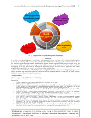 International Conference on eBusiness, eCommerce, eManagement, eLearning and eGovernance [IC5E] 66
Cite this article as: Liwen He, Jie Li, Weifeng Lu, Jun Huang. “A Cloud-Based WBAN System for Health
Management.” International Conference on eBusiness, eCommerce, eManagement, eLearning and
eGovernance (2015): 58-67. Print.
Fig. 12. The procedure for health management service layer
V. Conclusions
In this paper, we design and implement a comprehensive health management system integrating WBAN technology, cloud computing
technology, the technology of the Internet of things and other advanced information technology together. As far as we know, this is a
first innovative system integrating a number of functionalities including personal health information collection, record, storage and
transmission, health status real-time monitoring, personal health assessment, health education, telemedicine and remote health
management. In this way, this system can provide health management services on-demand, timely, appropriately and without
geographical boundaries, which can benefit to the health care industry and individuals.
As future works, we intend to focus on the development of securing health information database and building a single-sign-on access
control mechanism using finger-print technology to avoid data breaches, tampering and loss. At that time, the system could be
deployed in the practical scenario for performance testing.
ACKNOWLEDGMENT
This work is sponsored by NUPTSF (Grant No.NY212012).
REFERENCES
1. [1] http://www.cnw.com.cn/server-cloud/htm2010/20101009_208710.shtml
2. [2] https://www.healthvault.com/cn/zh
3. [3] Carlos Oberdan Rolim, Fernando Luiz Koch, Carlos Becker Westphall, Jorge Werner, Armando Fracalossi, Giovanni
Schmitt Salvador. A Cloud Computing Solution for Patient’s Data Collection in Health Care Institutions. The Second
International Conference on eHealth, Telemedicine, and Social Medicine, 2010. ETELEMED '10: 95-99.
4. [4] Varshney, Upkar. (2007) Pervasive healthcare and wireless health monitoring. Mobile Networks and Applications, 2007,
2-3, volume 12.
5. [5] B.Eswara Reddy, T.V.Suresh Kumar, Gandikota Ramu. An Efficient Cloud Framework for Health Care Monitoring
System. Cloud and Services Computing (ISCOS), 2012 International Symposium on. pp.113-117, 2012.
6. [6] S. Sudhamony, K. Nandakumar, P.J. Binu and S. Issac Niwas. Telemedicine and tele-health services for cancer-care
delivery in India”, IET Communications, vol.2, no.2, pp.231-236, 2008.
7. [7] V. Jones, A.V. Halteren, I. Widya, N. Dokovsky, R. Bults, D. Konstantas, R. Herzog. [10] Hiroshi Nakajima, Toshikazu
Shiga, “Systems Health Care---Health Management Technology”, 2013 IEEE 43rd International Symposium on Multiple-
Valued Logic, 2013.
8. [8] A. Polze, P. Tröger, U. Hentschel, and T. Heinze. “A Scalable, Self-Adaptive Architecture for Remote Patient
Monitoring,”, In 13th IEEE International Symposium on Object/Component/Service-Oriented Real-Time Distributed
Computing Workshops, IEEE, pp. 204-210, 2010.
9. [9] Ng, J., Lo, B., Wells, O., and Sloman, M., “Ubiquitous Monitoring Environment for Wearable and Implantable Sensors
(UbiMon)”, In Proceedings of the International Conference on Ubiquitous Computing (Ubicomp), 2004.
 