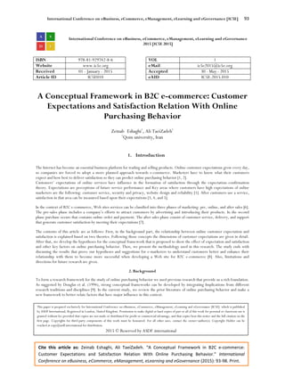 International Conference on eBusiness, eCommerce, eManagement, eLearning and eGovernance [IC5E] 93
Cite this article as: Zeinab Eshaghi, Ali TaeiZadeh. “A Conceptual Framework in B2C e-commerce:
Customer Expectations and Satisfaction Relation With Online Purchasing Behavior.” International
Conference on eBusiness, eCommerce, eManagement, eLearning and eGovernance (2015): 93-98. Print.
International Conference on eBusiness, eCommerce, eManagement, eLearning and eGovernance
2015 [IC5E 2015]
ISBN 978-81-929742-8-6 VOL 1
Website www.ic5e.org eMail ic5e2015@ic5e.org
Received 01 - January - 2015 Accepted 30 - May - 2015
Article ID IC5E010 eAID IC5E.2015.010
A Conceptual Framework in B2C e-commerce: Customer
Expectations and Satisfaction Relation With Online
Purchasing Behavior
Zeinab Eshaghi1
, Ali TaeiZadeh1
1
Qom university, Iran
1. Introduction
The Internet has become an essential business platform for trading and selling products. Online customer expectations grow every day,
so companies are forced to adopt a more planned approach towards e-commerce. Marketers have to know what their customers
expect and how best to deliver satisfaction so they can predict online purchasing behavior [1, 2].
Customers’ expectations of online services have influence in the formation of satisfaction through the expectation–confirmation
theory. Expectations are perceptions of future service performance and Key areas where customers have high expectations of online
marketers are the following: customer service, security and privacy, website design and reliability [1]. After customers use a service,
satisfaction in that area can be measured based upon their expectations [3, 4, and 5].
In the context of B2C e-commerce, Web sites services can be classified into three phases of marketing: pre, online, and after sales [6].
The pre-sales phase includes a company’s efforts to attract customers by advertising and introducing their products. In the second
phase purchase occurs that contains online order and payment. The after sales phase consist of customer service, delivery, and support
that generate customer satisfaction by meeting their expectations [7].
The contents of this article are as follows: First, in the background part, the relationship between online customer expectation and
satisfaction is explained based on two theories. Following those concepts the dimensions of customer expectations are given in detail.
After that, we develop the hypotheses for the conceptual framework that is proposed to show the effect of expectation and satisfaction
and other key factors on online purchasing behavior. Then, we present the methodology used in this research. The study ends with
discussing the results that prove our hypotheses and suggestions for e-marketers to understand customers better and enhance their
relationship with them to become more successful when developing a Web site for B2C e-commerce [8]. Also, limitations and
directions for future research are given.
2. Background
To form a research framework for the study of online purchasing behavior we used previous research that provide us a rich foundation.
As suggested by Douglas et al. (1994), strong conceptual frameworks can be developed by integrating Implications from different
research traditions and disciplines [9]. In the current study, we review the prior literature of online purchasing behavior and make a
new framework to better relate factors that have major influence in this context.
This paper is prepared exclusively for International Conference on eBusiness, eCommerce, eManagement, eLearning and eGovernance [IC5E] which is published
by ASDF International, Registered in London, United Kingdom. Permission to make digital or hard copies of part or all of this work for personal or classroom use is
granted without fee provided that copies are not made or distributed for profit or commercial advantage, and that copies bear this notice and the full citation on the
first page. Copyrights for third-party components of this work must be honoured. For all other uses, contact the owner/author(s). Copyright Holder can be
reached at copy@asdf.international for distribution.
2015 © Reserved by ASDF.international
 