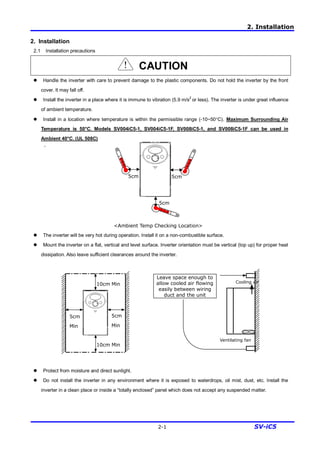 2. Installation
2-1 SV-iC5
2. Installation
2.1 Installation precautions
CAUTION
l Handle the inverter with care to prevent damage to the plastic components. Do not hold the inverter by the front
cover. It may fall off.
l Install the inverter in a place where it is immune to vibration (5.9 m/s2
or less). The inverter is under great influence
of ambient temperature.
l Install in a location where temperature is within the permissible range (-10~50°C). Maximum Surrounding Air
Temperature is 50°C. Models SV004iC5-1, SV004iC5-1F, SV008iC5-1, and SV008iC5-1F can be used in
Ambient 40°C. (UL 508C)
`
<Ambient Temp Checking Location>
l The inverter will be very hot during operation. Install it on a non-combustible surface.
l Mount the inverter on a flat, vertical and level surface. Inverter orientation must be vertical (top up) for proper heat
dissipation. Also leave sufficient clearances around the inverter.
l Protect from moisture and direct sunlight.
l Do not install the inverter in any environment where it is exposed to waterdrops, oil mist, dust, etc. Install the
inverter in a clean place or inside a “totally enclosed” panel which does not accept any suspended matter.
5cm 5cm
5cm
5cm
Min
10cm Min
5cm
Min
10cm Min
Ventilating fan
Cooling air
Leave space enough to
allow cooled air flowing
easily between wiring
duct and the unit
 