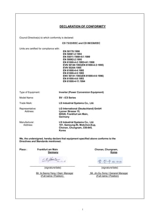 i
DECLARATION OF CONFORMITY
Council Directive(s) to which conformity is declared:
CD 73/23/EEC and CD 89/336/EEC
Units are certified for compliance with:
EN 50178:1998
EN 50081-2:1993
EN 55011:1998+A1:1999
EN 50082-2:1995
EN 61000-4-2:1995+A1:1998
EVN 50140:1993(EN 61000-4-3:1995)
EVN 50204:1995
EN 61000-4-4:1995
EN 61000-4-5:1995
ENV 50141:1993(EN 61000-4-6:1996)
EN 61000-4-8:1993
EN 61000-4-11:1994
Type of Equipment: Inverter (Power Conversion Equipment)
Model Name: SV - iC5 Series
Trade Mark: LS Industrial Systems Co., Ltd.
Representative: LG International (Deutschland) GmbH
Address: Lyoner Strasse 15,
60528, Frankfurt am Main,
Germany
Manufacturer: LS Industrial Systems Co., Ltd.
Address: 181, Samsung-Ri, Mokchon-Eup,
Chonan, Chungnam, 330-845,
Korea
We, the undersigned, hereby declare that equipment specified above conforms to the
Directives and Standards mentioned.
Place : Frankfurt am Main Chonan, Chungnam,
Germany Korea
(signature/date) (signature/date)
Mr. Ik-Seong Yang / Dept. Manager Mr. Jin-Gu Song / General Manager
(Full name / Position) (Full name / Position)
 