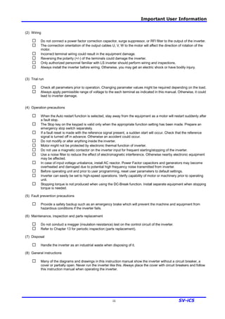 Important User Information
iii SV-iC5
(2) Wiring
¨ Do not connect a power factor correction capacitor, surge suppressor, or RFI filter to the output of the inverter.
¨ The connection orientation of the output cables U, V, W to the motor will affect the direction of rotation of the
motor.
¨ Incorrect terminal wiring could result in the equipment damage.
¨ Reversing the polarity (+/-) of the terminals could damage the inverter.
¨ Only authorized personnel familiar with LS inverter should perform wiring and inspections.
¨ Always install the inverter before wiring. Otherwise, you may get an electric shock or have bodily injury.
(3) Trial run
¨ Check all parameters prior to operation. Changing parameter values might be required depending on the load.
¨ Always apply permissible range of voltage to the each terminal as indicated in this manual. Otherwise, it could
lead to inverter damage.
(4) Operation precautions
¨ When the Auto restart function is selected, stay away from the equipment as a motor will restart suddenly after
a fault stop.
¨ The Stop key on the keypad is valid only when the appropriate function setting has been made. Prepare an
emergency stop switch separately.
¨ If a fault reset is made with the reference signal present, a sudden start will occur. Check that the reference
signal is turned off in advance. Otherwise an accident could occur.
¨ Do not modify or alter anything inside the inverter.
¨ Motor might not be protected by electronic thermal function of inverter.
¨ Do not use a magnetic contactor on the inverter input for frequent starting/stopping of the inverter.
¨ Use a noise filter to reduce the effect of electromagnetic interference. Otherwise nearby electronic equipment
may be affected.
¨ In case of input voltage unbalance, install AC reactor. Power Factor capacitors and generators may become
overheated and damaged due to potential high frequency noise transmitted from inverter.
¨ Before operating unit and prior to user programming, reset user parameters to default settings.
¨ Inverter can easily be set to high-speed operations. Verify capability of motor or machinery prior to operating
unit.
¨ Stopping torque is not produced when using the DC-Break function. Install separate equipment when stopping
torque is needed.
(5) Fault prevention precautions
¨ Provide a safety backup such as an emergency brake which will prevent the machine and equipment from
hazardous conditions if the inverter fails.
(6) Maintenance, inspection and parts replacement
¨ Do not conduct a megger (insulation resistance) test on the control circuit of the inverter.
¨ Refer to Chapter 13 for periodic inspection (parts replacement).
(7) Disposal
¨ Handle the inverter as an industrial waste when disposing of it.
(8) General instructions
¨ Many of the diagrams and drawings in this instruction manual show the inverter without a circuit breaker, a
cover or partially open. Never run the inverter like this. Always place the cover with circuit breakers and follow
this instruction manual when operating the inverter.
 