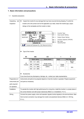 1. Basic information & precautions
1-1 SV-iC5
1. Basic information and precautions
1.1 Important precautions
Unpacking and
inspection
l Inspect the inverter for any damage that may have occurred during shipping. To verify the
inverter unit is the correct one for the application you need, check the inverter type, output
ratings on the nameplate and the inverter is intact.
l Type of the inverter
SV 004 iC5 - 1 F
Motor rating Series Name Input EMI Filter option
004 0.4 [kW] F
Built-in
Filter
008 0.75 [kW]
015 1.5 [kW]
LS
Inverter
022 2.2 [kW]
Single phase
standard inverter
(200V)
-
1
Single
phase
-
N/A
l Accessories
If you have found any discrepancy, damage, etc., contact your sales representative.
Preparations of
instruments and
parts required
for operation
Instruments and parts to be prepared depend on how the inverter is operated. Prepare equipment
and parts as necessary.
Installation To operate the inverter with high performance for a long time, install the inverter in a proper place in
the correct direction and with proper clearances (Refer to 2. Installation, P 2-1).
Wiring Connect the power supply, motor and operation signals (control signals) to the terminal block. Note
that incorrect connection may damage the inverter and peripheral devices (Refer to 3. Wiring,
P 3-1).
Inverter Type
Output Power Rating
Input power Rating
Inverter Capacity (HP/kW)
Bar Code
Serial Number
 