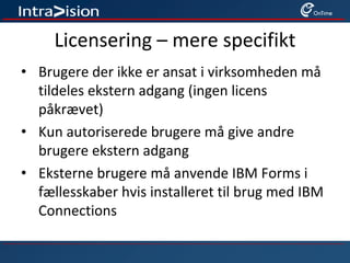 Licensering – mere specifikt
• Brugere der ikke er ansat i virksomheden må
tildeles ekstern adgang (ingen licens
påkrævet)
• Kun autoriserede brugere må give andre
brugere ekstern adgang
• Eksterne brugere må anvende IBM Forms i
fællesskaber hvis installeret til brug med IBM
Connections
 