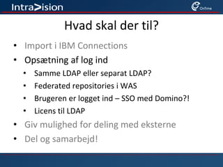 Hvad skal der til?
• Import i IBM Connections
• Opsætning af log ind
• Samme LDAP eller separat LDAP?
• Federated repositories i WAS
• Brugeren er logget ind – SSO med Domino?!
• Licens til LDAP
• Giv mulighed for deling med eksterne
• Del og samarbejd!
 