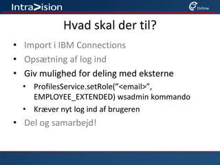 Hvad skal der til?
• Import i IBM Connections
• Opsætning af log ind
• Giv mulighed for deling med eksterne
• ProfilesService.setRole(”<email>”,
EMPLOYEE_EXTENDED) wsadmin kommando
• Kræver nyt log ind af brugeren
• Del og samarbejd!
 